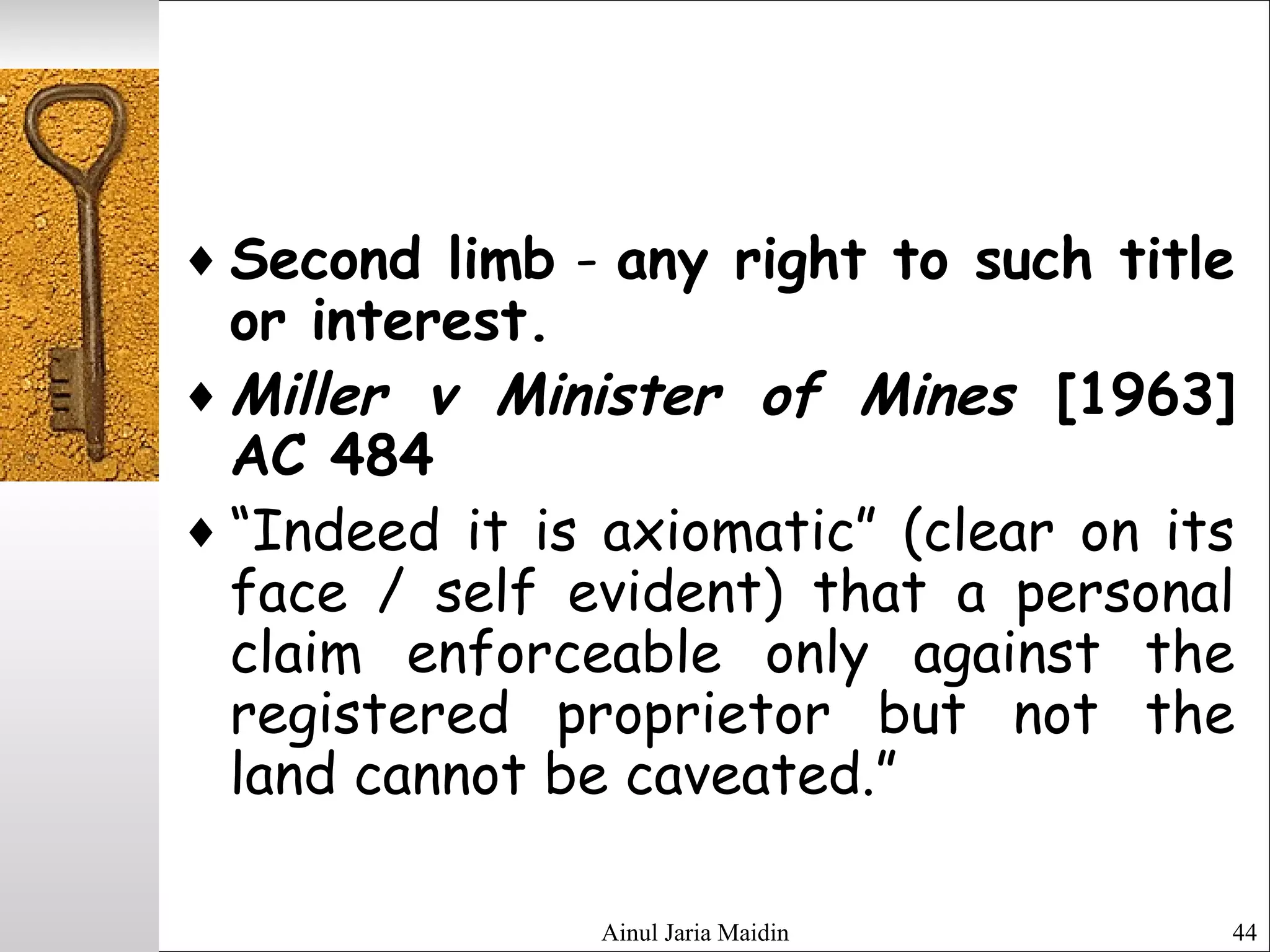 Ainul Jaria Maidin 44
♦ Second limb - any right to such title
or interest.
♦ Miller v Minister of Mines [1963]
AC 484
♦ “Indeed it is axiomatic” (clear on its
face / self evident) that a personal
claim enforceable only against the
registered proprietor but not the
land cannot be caveated.”
 