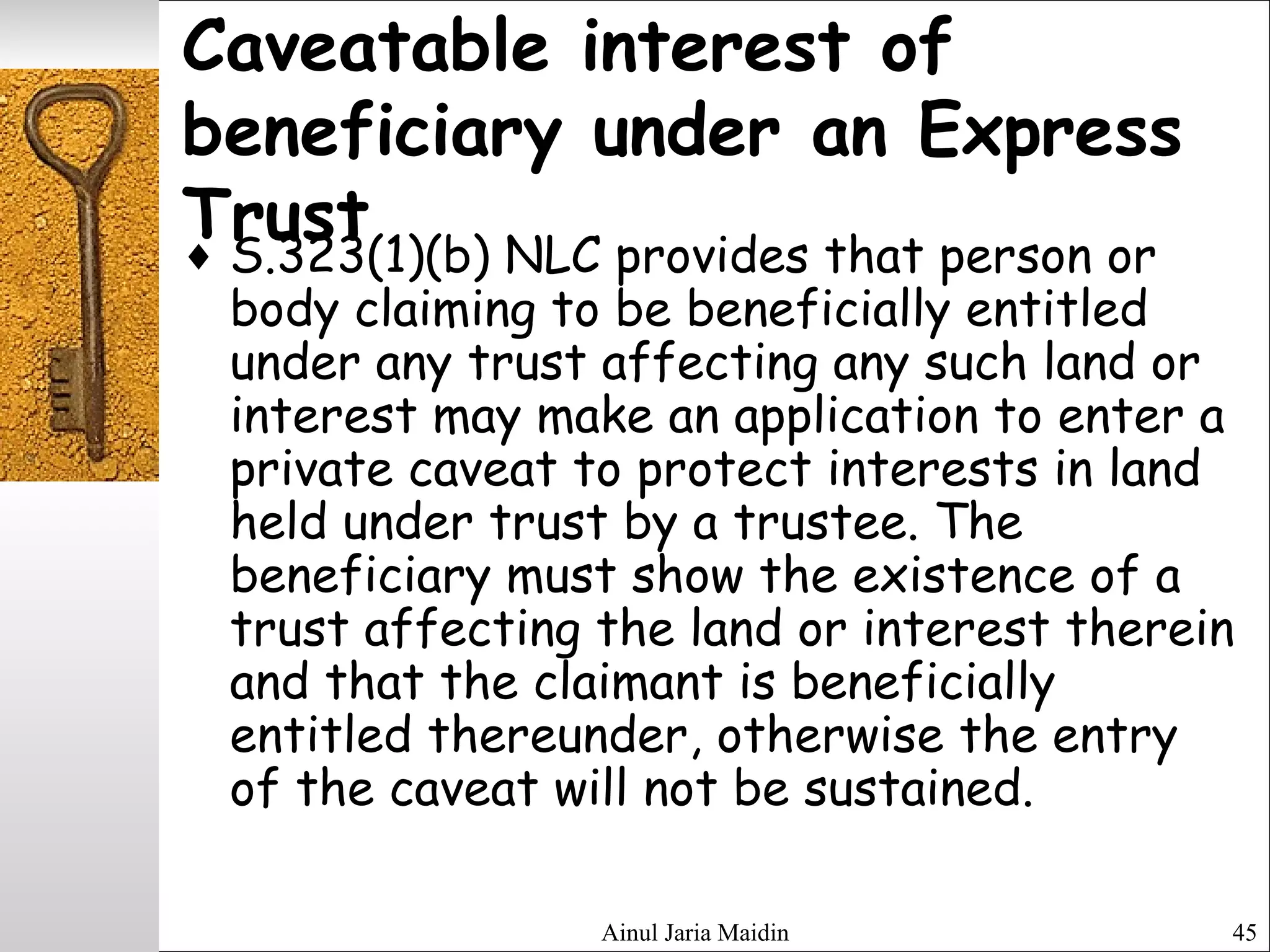 Ainul Jaria Maidin 45
Caveatable interest of
beneficiary under an Express
Trust♦ S.323(1)(b) NLC provides that person or
body claiming to be beneficially entitled
under any trust affecting any such land or
interest may make an application to enter a
private caveat to protect interests in land
held under trust by a trustee. The
beneficiary must show the existence of a
trust affecting the land or interest therein
and that the claimant is beneficially
entitled thereunder, otherwise the entry
of the caveat will not be sustained.
 