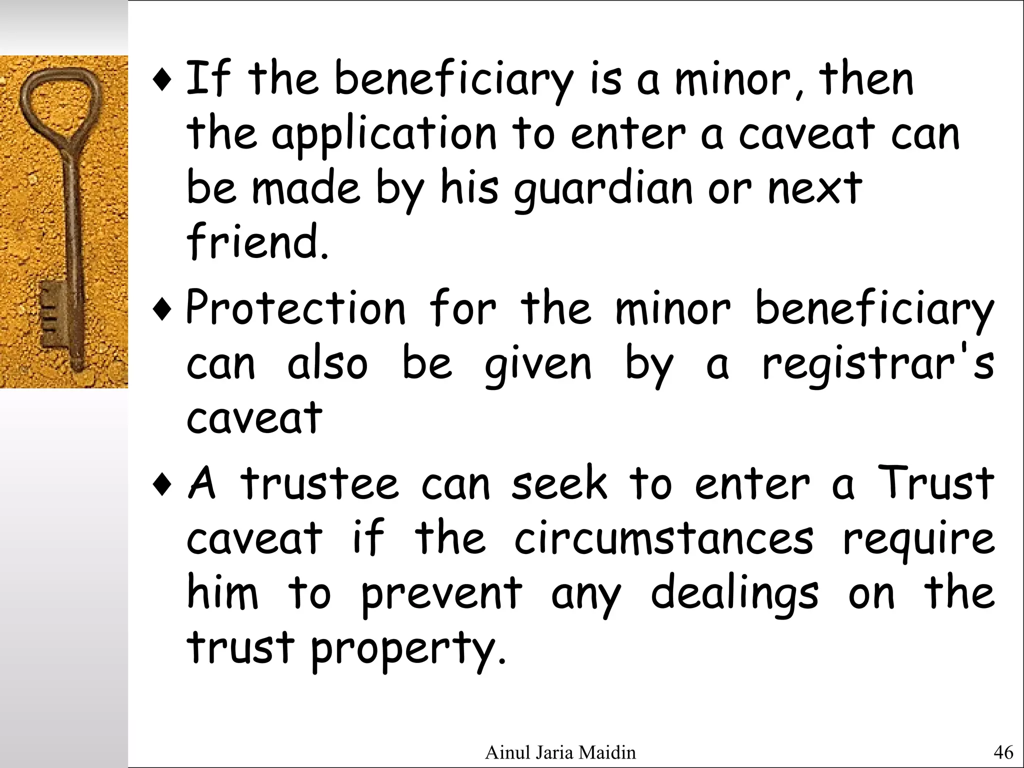 Ainul Jaria Maidin 46
♦ If the beneficiary is a minor, then
the application to enter a caveat can
be made by his guardian or next
friend.
♦ Protection for the minor beneficiary
can also be given by a registrar's
caveat
♦ A trustee can seek to enter a Trust
caveat if the circumstances require
him to prevent any dealings on the
trust property.
 
