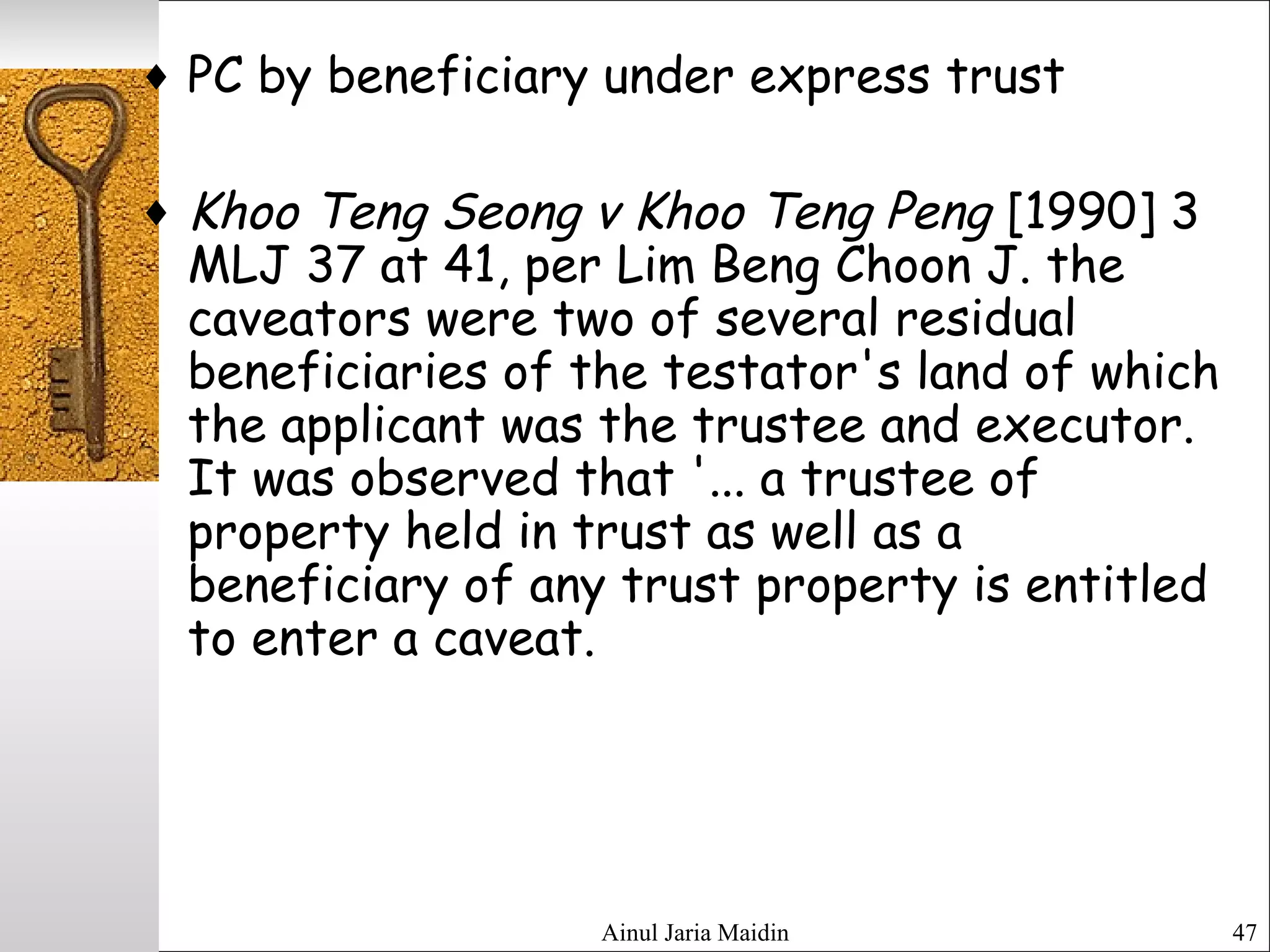 Ainul Jaria Maidin 47
♦ PC by beneficiary under express trust
♦ Khoo Teng Seong v Khoo Teng Peng [1990] 3
MLJ 37 at 41, per Lim Beng Choon J. the
caveators were two of several residual
beneficiaries of the testator's land of which
the applicant was the trustee and executor.
It was observed that '... a trustee of
property held in trust as well as a
beneficiary of any trust property is entitled
to enter a caveat.
 