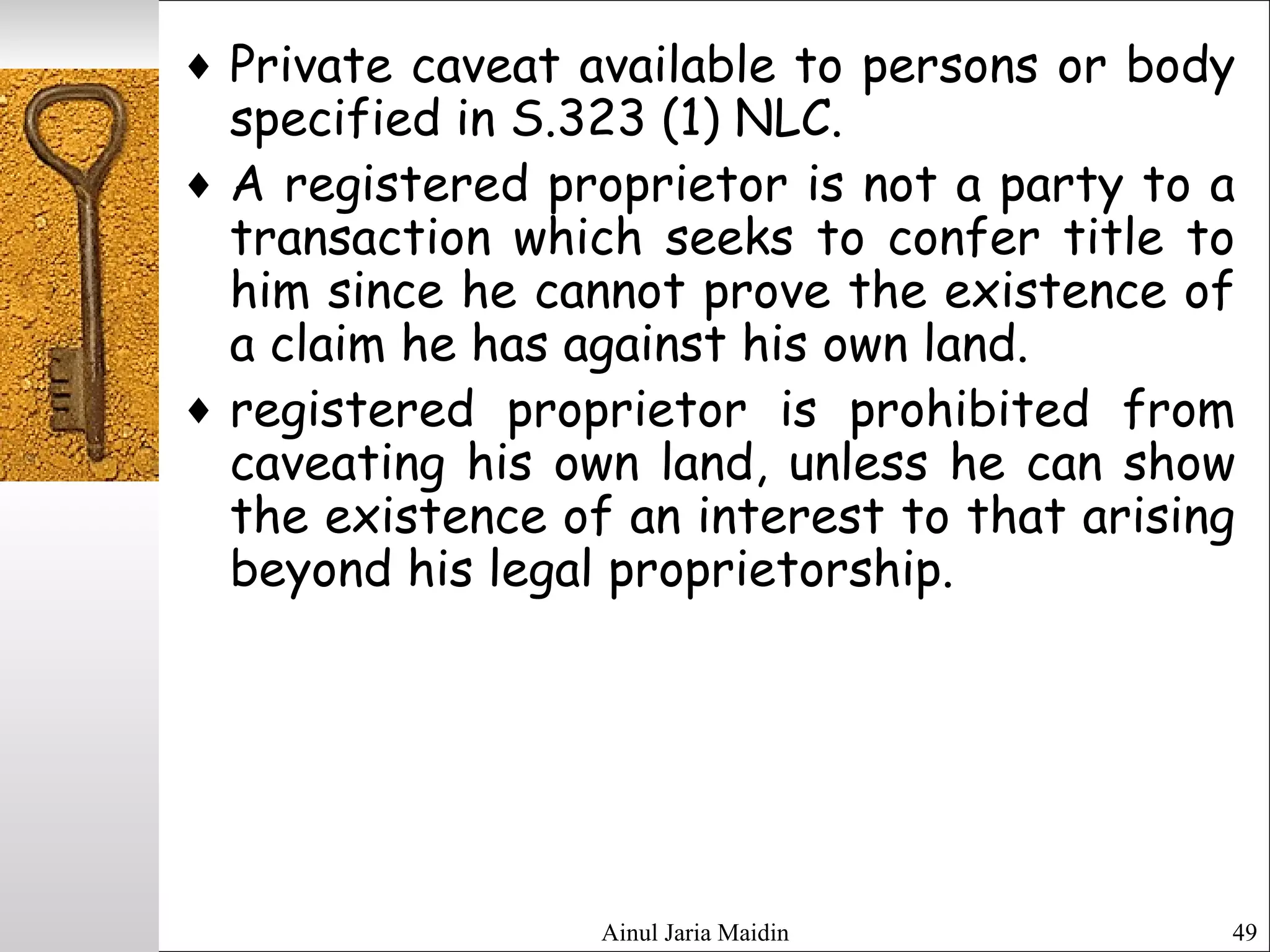 Ainul Jaria Maidin 49
♦ Private caveat available to persons or body
specified in S.323 (1) NLC.
♦ A registered proprietor is not a party to a
transaction which seeks to confer title to
him since he cannot prove the existence of
a claim he has against his own land.
♦ registered proprietor is prohibited from
caveating his own land, unless he can show
the existence of an interest to that arising
beyond his legal proprietorship.
 