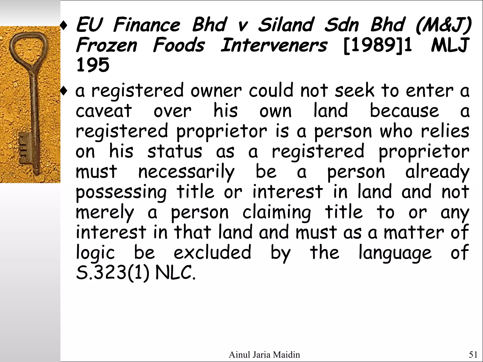 Ainul Jaria Maidin 51
♦ EU Finance Bhd v Siland Sdn Bhd (M&J)
Frozen Foods Interveners [1989]1 MLJ
195
♦ a registered owner could not seek to enter a
caveat over his own land because a
registered proprietor is a person who relies
on his status as a registered proprietor
must necessarily be a person already
possessing title or interest in land and not
merely a person claiming title to or any
interest in that land and must as a matter of
logic be excluded by the language of
S.323(1) NLC.
 