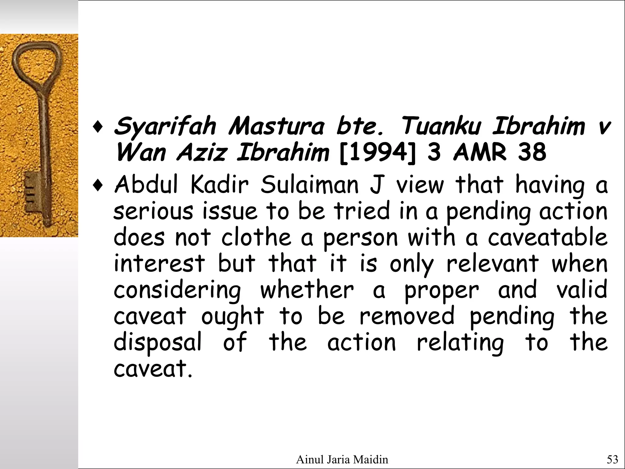 Ainul Jaria Maidin 53
♦ Syarifah Mastura bte. Tuanku Ibrahim v
Wan Aziz Ibrahim [1994] 3 AMR 38
♦ Abdul Kadir Sulaiman J view that having a
serious issue to be tried in a pending action
does not clothe a person with a caveatable
interest but that it is only relevant when
considering whether a proper and valid
caveat ought to be removed pending the
disposal of the action relating to the
caveat.
 