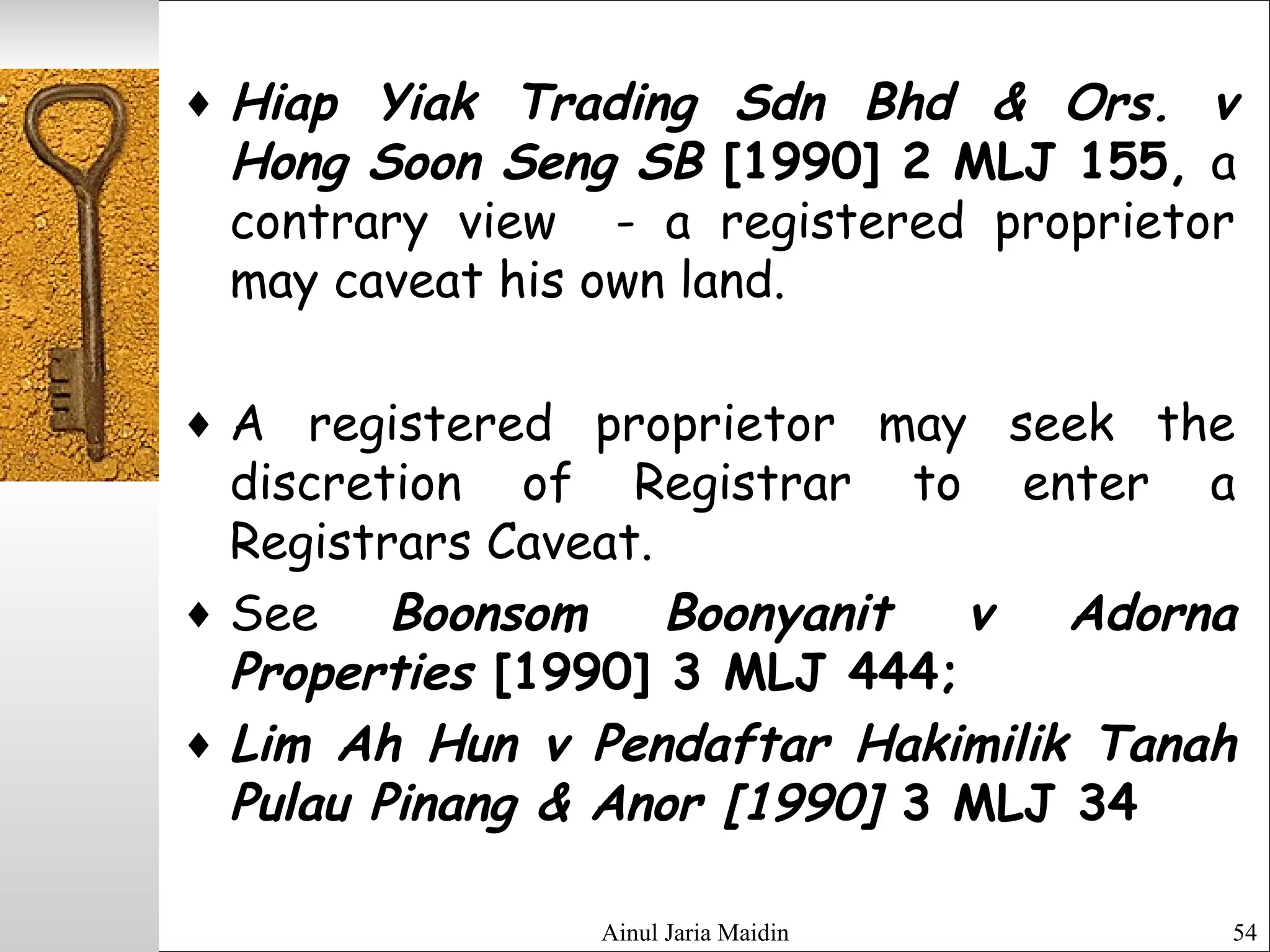 Ainul Jaria Maidin 54
♦ Hiap Yiak Trading Sdn Bhd & Ors. v
Hong Soon Seng SB [1990] 2 MLJ 155, a
contrary view - a registered proprietor
may caveat his own land.
♦ A registered proprietor may seek the
discretion of Registrar to enter a
Registrars Caveat.
♦ See Boonsom Boonyanit v Adorna
Properties [1990] 3 MLJ 444;
♦ Lim Ah Hun v Pendaftar Hakimilik Tanah
Pulau Pinang & Anor [1990] 3 MLJ 34
 