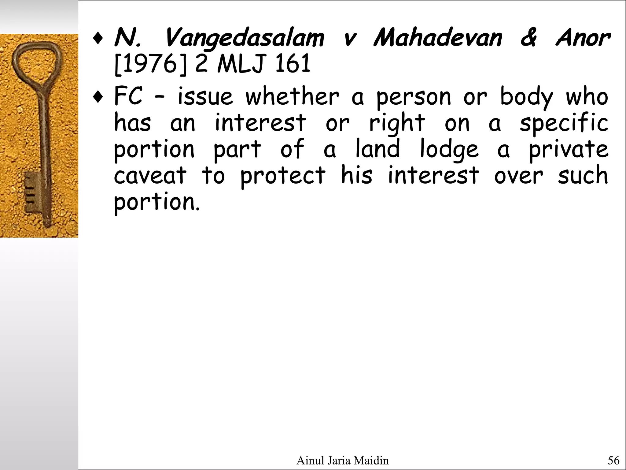 Ainul Jaria Maidin 56
♦ N. Vangedasalam v Mahadevan & Anor
[1976] 2 MLJ 161
♦ FC – issue whether a person or body who
has an interest or right on a specific
portion part of a land lodge a private
caveat to protect his interest over such
portion.
 