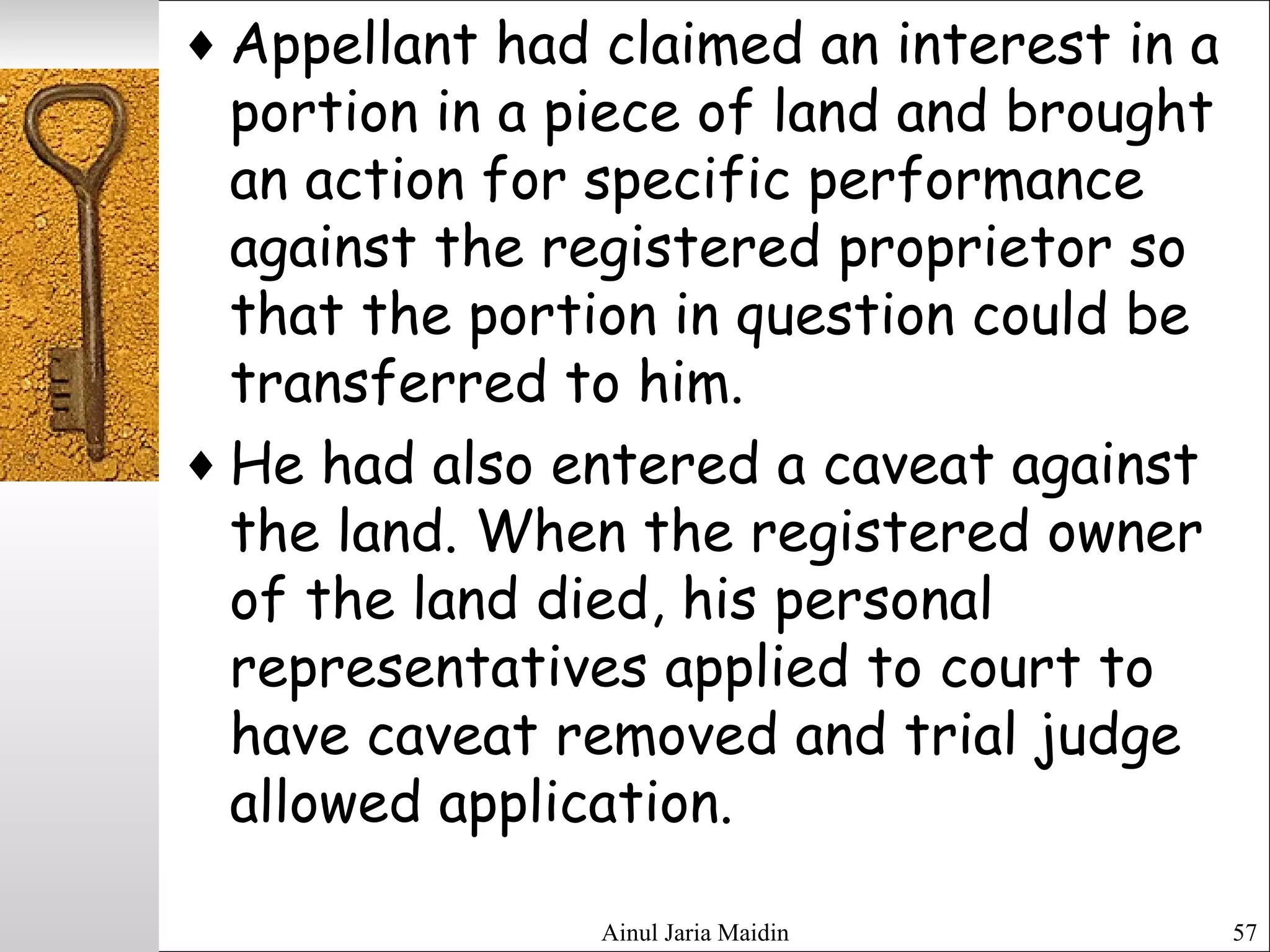 ♦ Appellant had claimed an interest in a
portion in a piece of land and brought
an action for specific performance
against the registered proprietor so
that the portion in question could be
transferred to him.
♦ He had also entered a caveat against
the land. When the registered owner
of the land died, his personal
representatives applied to court to
have caveat removed and trial judge
allowed application.
Ainul Jaria Maidin 57
 