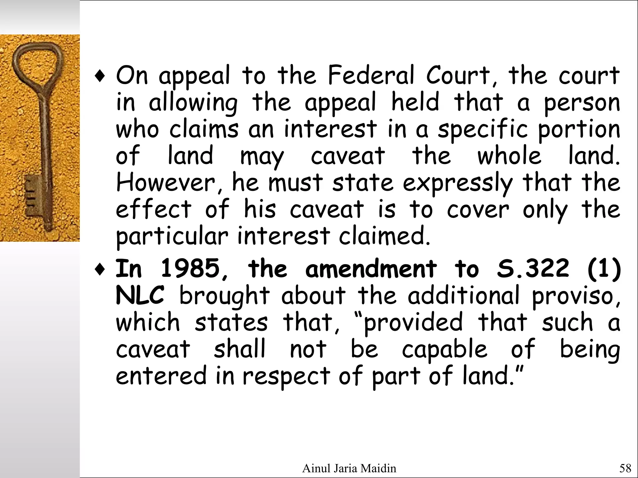 Ainul Jaria Maidin 58
♦ On appeal to the Federal Court, the court
in allowing the appeal held that a person
who claims an interest in a specific portion
of land may caveat the whole land.
However, he must state expressly that the
effect of his caveat is to cover only the
particular interest claimed.
♦ In 1985, the amendment to S.322 (1)
NLC brought about the additional proviso,
which states that, “provided that such a
caveat shall not be capable of being
entered in respect of part of land.”
 