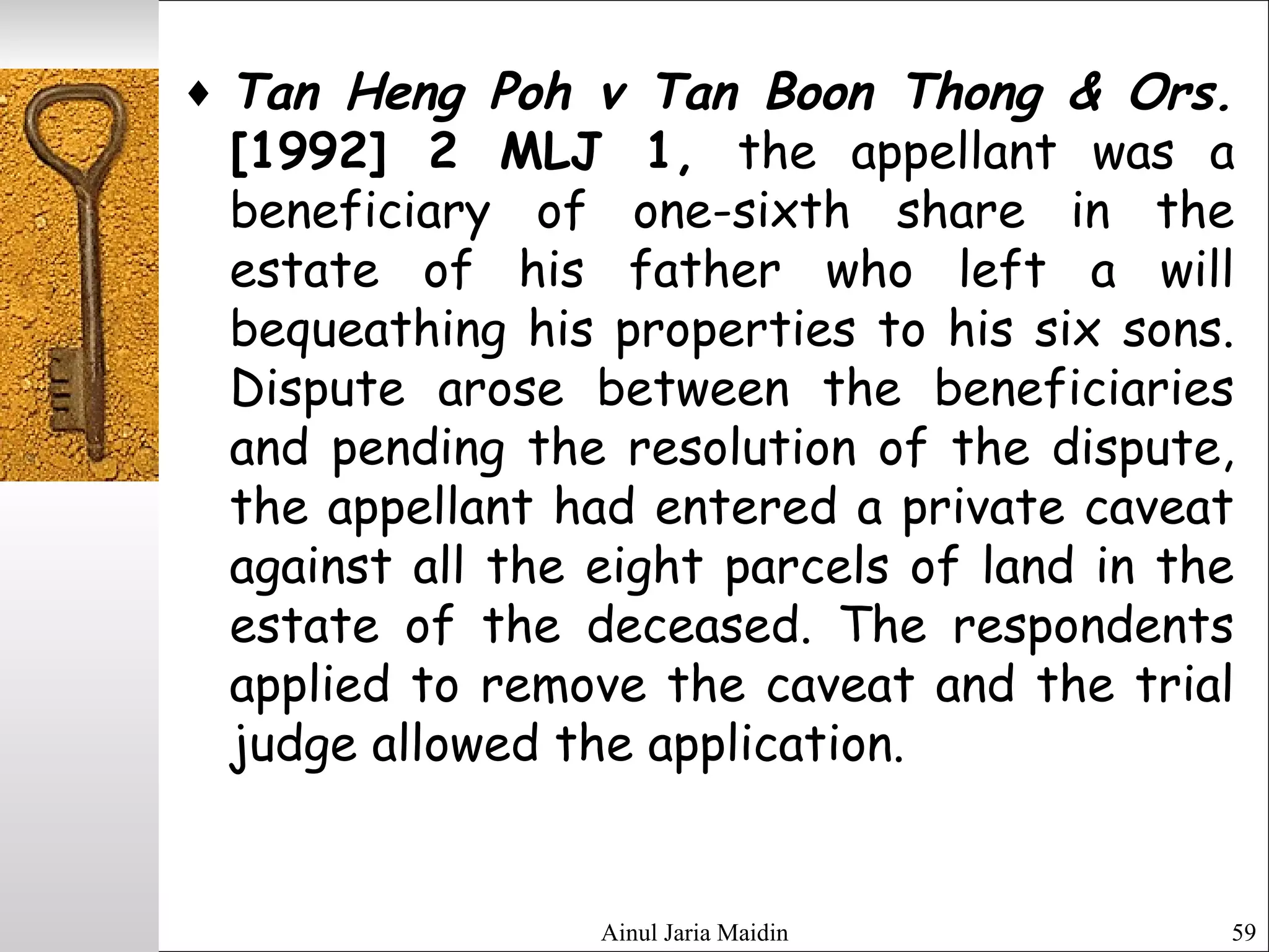 Ainul Jaria Maidin 59
♦ Tan Heng Poh v Tan Boon Thong & Ors.
[1992] 2 MLJ 1, the appellant was a
beneficiary of one-sixth share in the
estate of his father who left a will
bequeathing his properties to his six sons.
Dispute arose between the beneficiaries
and pending the resolution of the dispute,
the appellant had entered a private caveat
against all the eight parcels of land in the
estate of the deceased. The respondents
applied to remove the caveat and the trial
judge allowed the application.
 