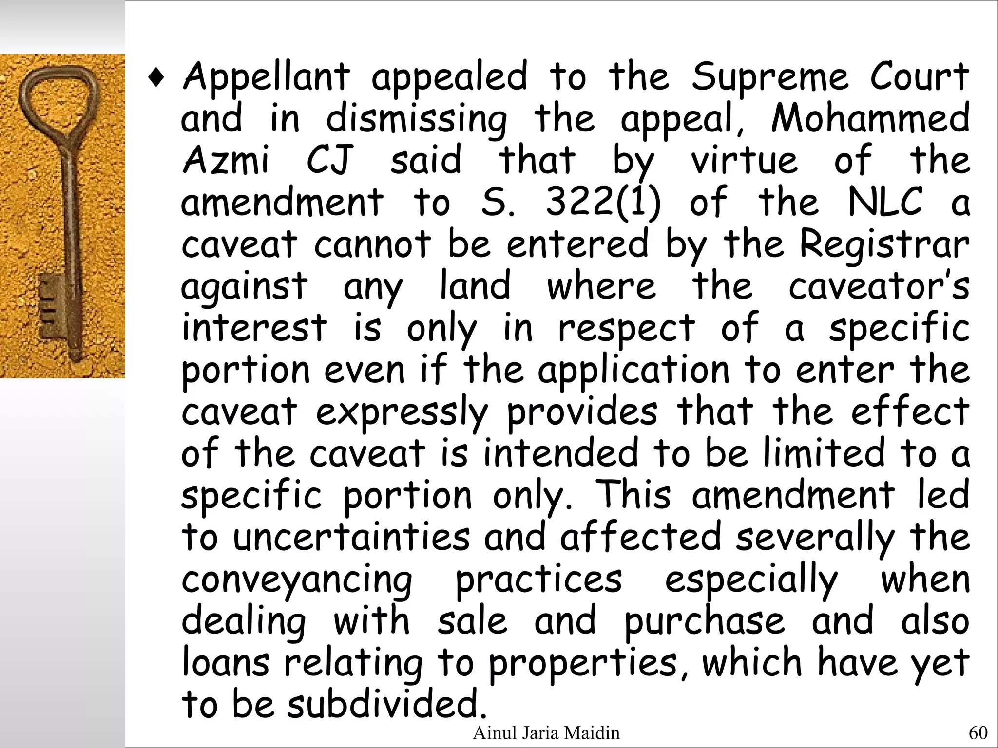 Ainul Jaria Maidin 60
♦ Appellant appealed to the Supreme Court
and in dismissing the appeal, Mohammed
Azmi CJ said that by virtue of the
amendment to S. 322(1) of the NLC a
caveat cannot be entered by the Registrar
against any land where the caveator’s
interest is only in respect of a specific
portion even if the application to enter the
caveat expressly provides that the effect
of the caveat is intended to be limited to a
specific portion only. This amendment led
to uncertainties and affected severally the
conveyancing practices especially when
dealing with sale and purchase and also
loans relating to properties, which have yet
to be subdivided.
 