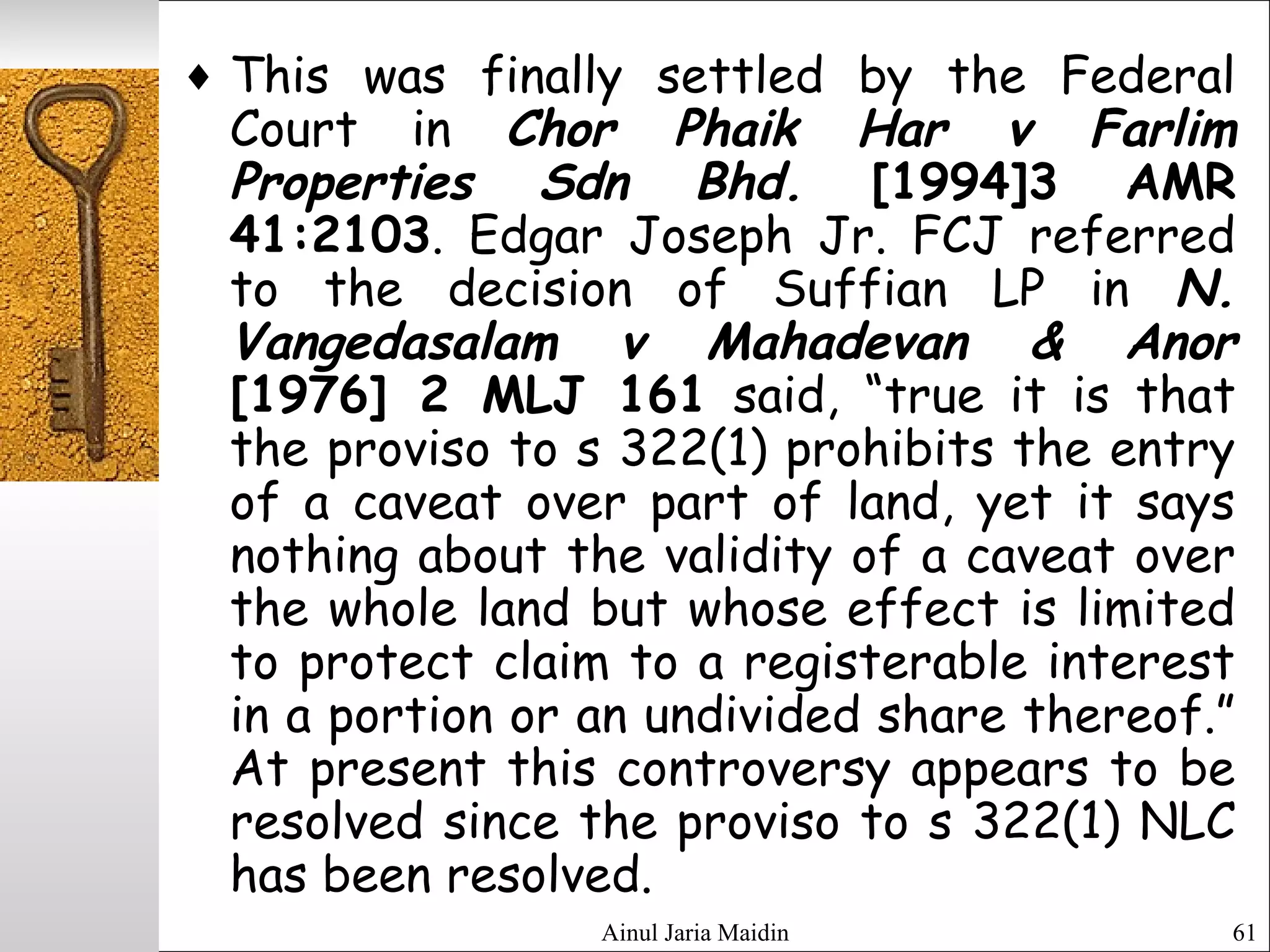 Ainul Jaria Maidin 61
♦ This was finally settled by the Federal
Court in Chor Phaik Har v Farlim
Properties Sdn Bhd. [1994]3 AMR
41:2103. Edgar Joseph Jr. FCJ referred
to the decision of Suffian LP in N.
Vangedasalam v Mahadevan & Anor
[1976] 2 MLJ 161 said, “true it is that
the proviso to s 322(1) prohibits the entry
of a caveat over part of land, yet it says
nothing about the validity of a caveat over
the whole land but whose effect is limited
to protect claim to a registerable interest
in a portion or an undivided share thereof.”
At present this controversy appears to be
resolved since the proviso to s 322(1) NLC
has been resolved.
 