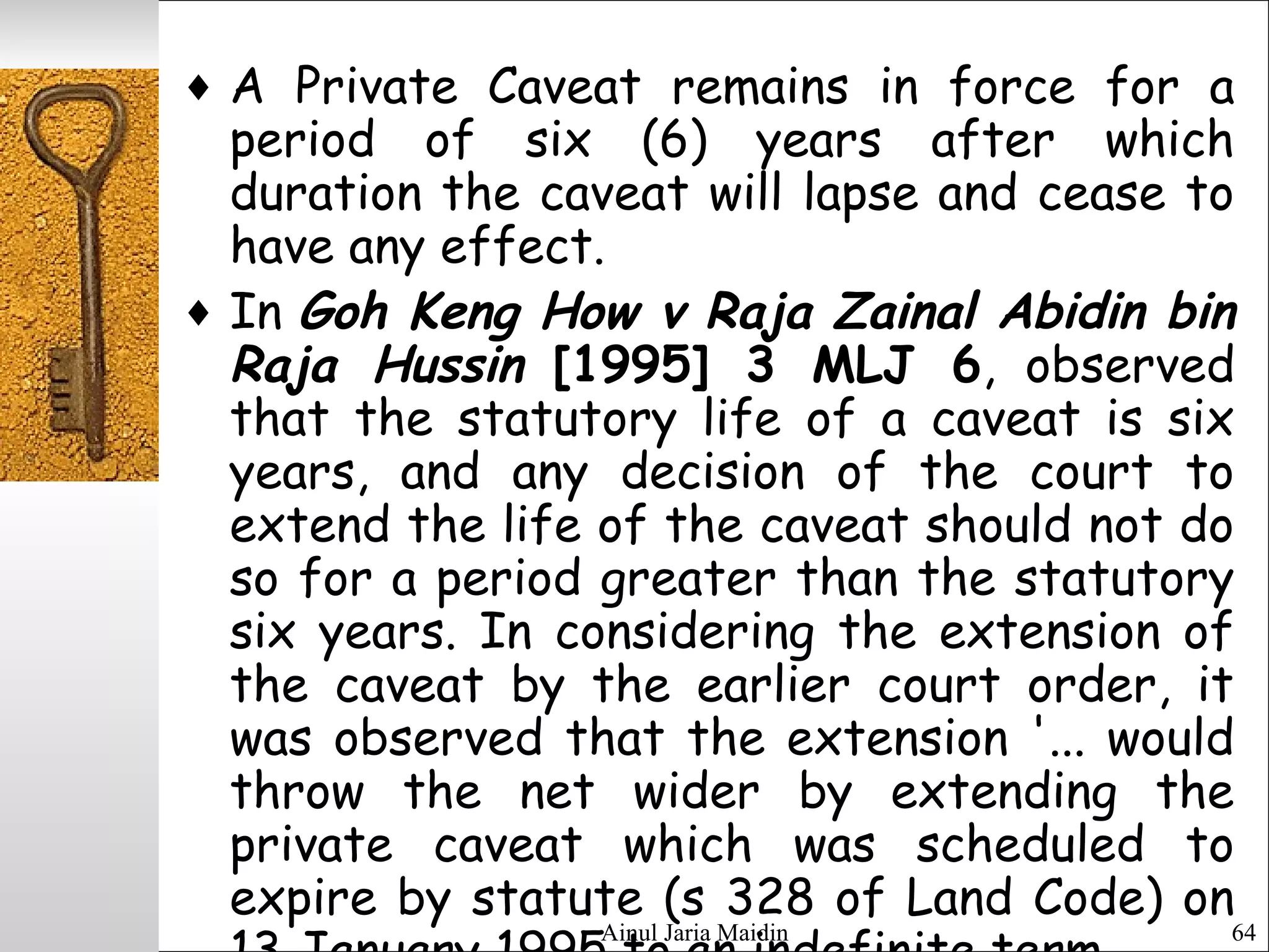 Ainul Jaria Maidin 64
♦ A Private Caveat remains in force for a
period of six (6) years after which
duration the caveat will lapse and cease to
have any effect.
♦ In Goh Keng How v Raja Zainal Abidin bin
Raja Hussin [1995] 3 MLJ 6, observed
that the statutory life of a caveat is six
years, and any decision of the court to
extend the life of the caveat should not do
so for a period greater than the statutory
six years. In considering the extension of
the caveat by the earlier court order, it
was observed that the extension '... would
throw the net wider by extending the
private caveat which was scheduled to
expire by statute (s 328 of Land Code) on
 