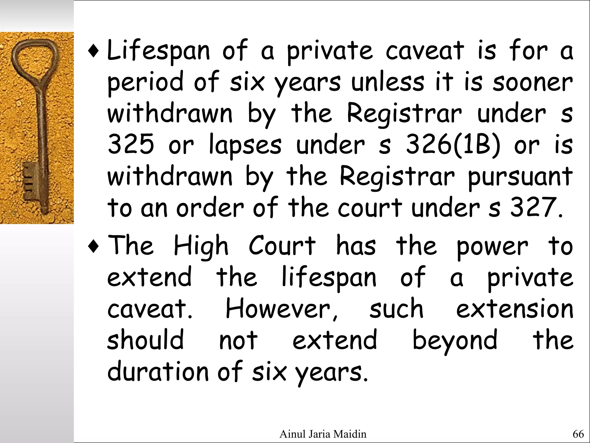 Ainul Jaria Maidin 66
♦ Lifespan of a private caveat is for a
period of six years unless it is sooner
withdrawn by the Registrar under s
325 or lapses under s 326(1B) or is
withdrawn by the Registrar pursuant
to an order of the court under s 327.
♦ The High Court has the power to
extend the lifespan of a private
caveat. However, such extension
should not extend beyond the
duration of six years.
 