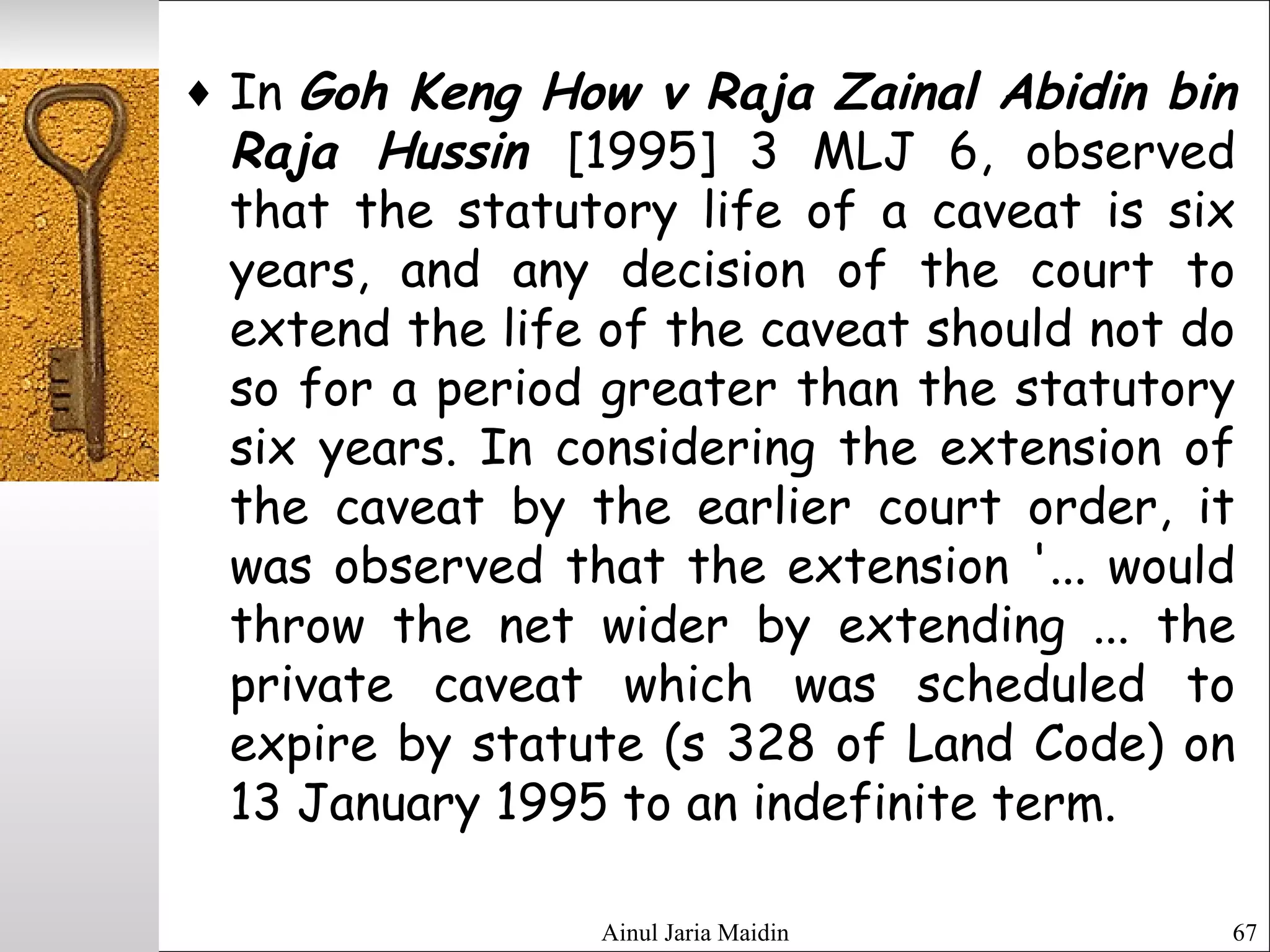Ainul Jaria Maidin 67
♦ In Goh Keng How v Raja Zainal Abidin bin
Raja Hussin [1995] 3 MLJ 6, observed
that the statutory life of a caveat is six
years, and any decision of the court to
extend the life of the caveat should not do
so for a period greater than the statutory
six years. In considering the extension of
the caveat by the earlier court order, it
was observed that the extension '... would
throw the net wider by extending ... the
private caveat which was scheduled to
expire by statute (s 328 of Land Code) on
13 January 1995 to an indefinite term.
 