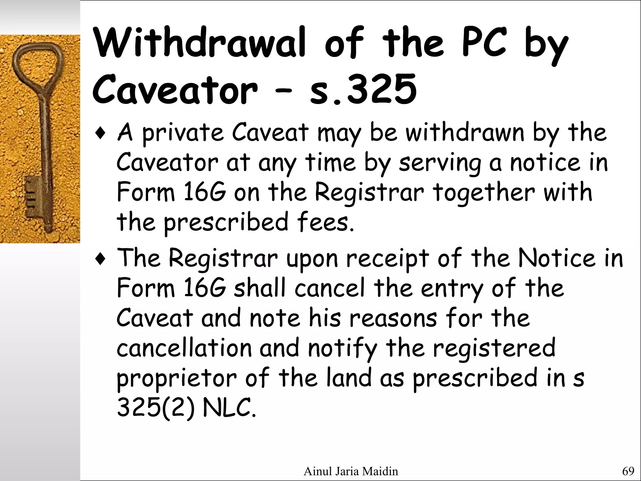 Ainul Jaria Maidin 69
Withdrawal of the PC by
Caveator – s.325
♦ A private Caveat may be withdrawn by the
Caveator at any time by serving a notice in
Form 16G on the Registrar together with
the prescribed fees.
♦ The Registrar upon receipt of the Notice in
Form 16G shall cancel the entry of the
Caveat and note his reasons for the
cancellation and notify the registered
proprietor of the land as prescribed in s
325(2) NLC.
 