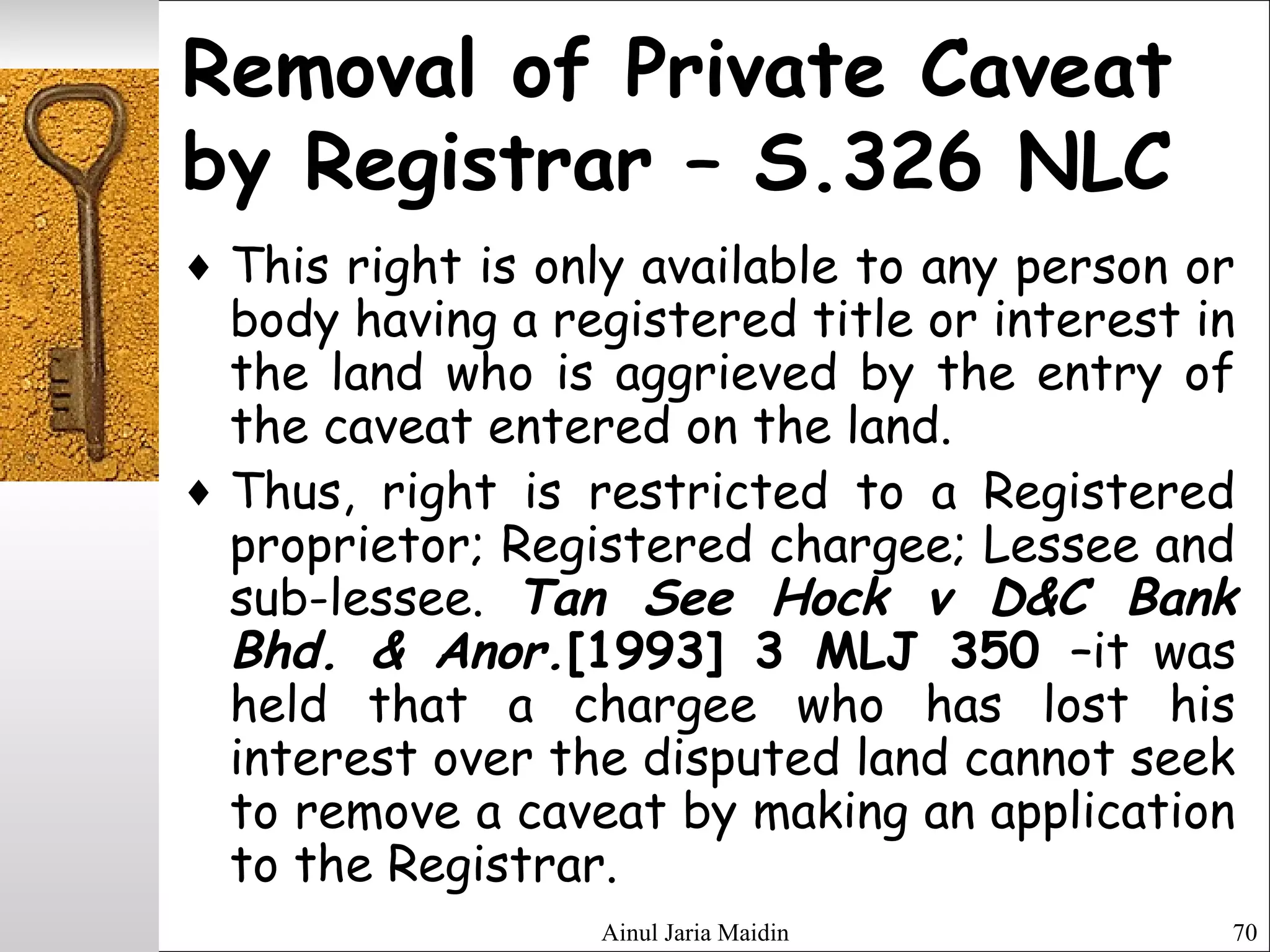 Ainul Jaria Maidin 70
Removal of Private Caveat
by Registrar – S.326 NLC
♦ This right is only available to any person or
body having a registered title or interest in
the land who is aggrieved by the entry of
the caveat entered on the land.
♦ Thus, right is restricted to a Registered
proprietor; Registered chargee; Lessee and
sub-lessee. Tan See Hock v D&C Bank
Bhd. & Anor.[1993] 3 MLJ 350 –it was
held that a chargee who has lost his
interest over the disputed land cannot seek
to remove a caveat by making an application
to the Registrar.
 