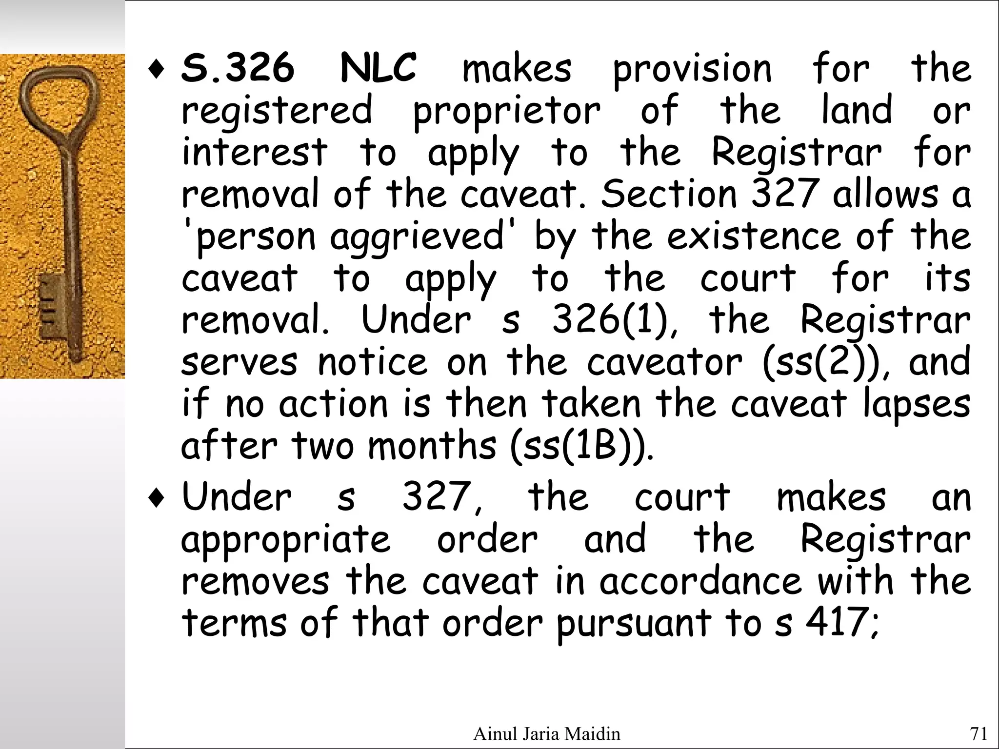 Ainul Jaria Maidin 71
♦ S.326 NLC makes provision for the
registered proprietor of the land or
interest to apply to the Registrar for
removal of the caveat. Section 327 allows a
'person aggrieved' by the existence of the
caveat to apply to the court for its
removal. Under s 326(1), the Registrar
serves notice on the caveator (ss(2)), and
if no action is then taken the caveat lapses
after two months (ss(1B)).
♦ Under s 327, the court makes an
appropriate order and the Registrar
removes the caveat in accordance with the
terms of that order pursuant to s 417;
 