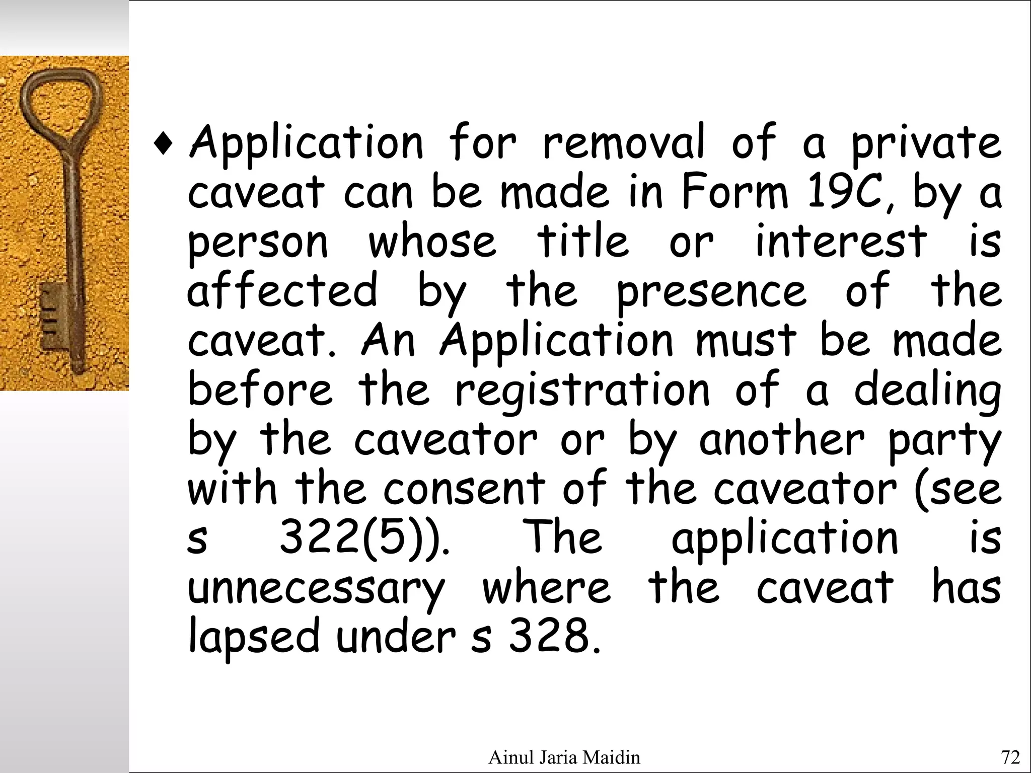 Ainul Jaria Maidin 72
♦ Application for removal of a private
caveat can be made in Form 19C, by a
person whose title or interest is
affected by the presence of the
caveat. An Application must be made
before the registration of a dealing
by the caveator or by another party
with the consent of the caveator (see
s 322(5)). The application is
unnecessary where the caveat has
lapsed under s 328.
 