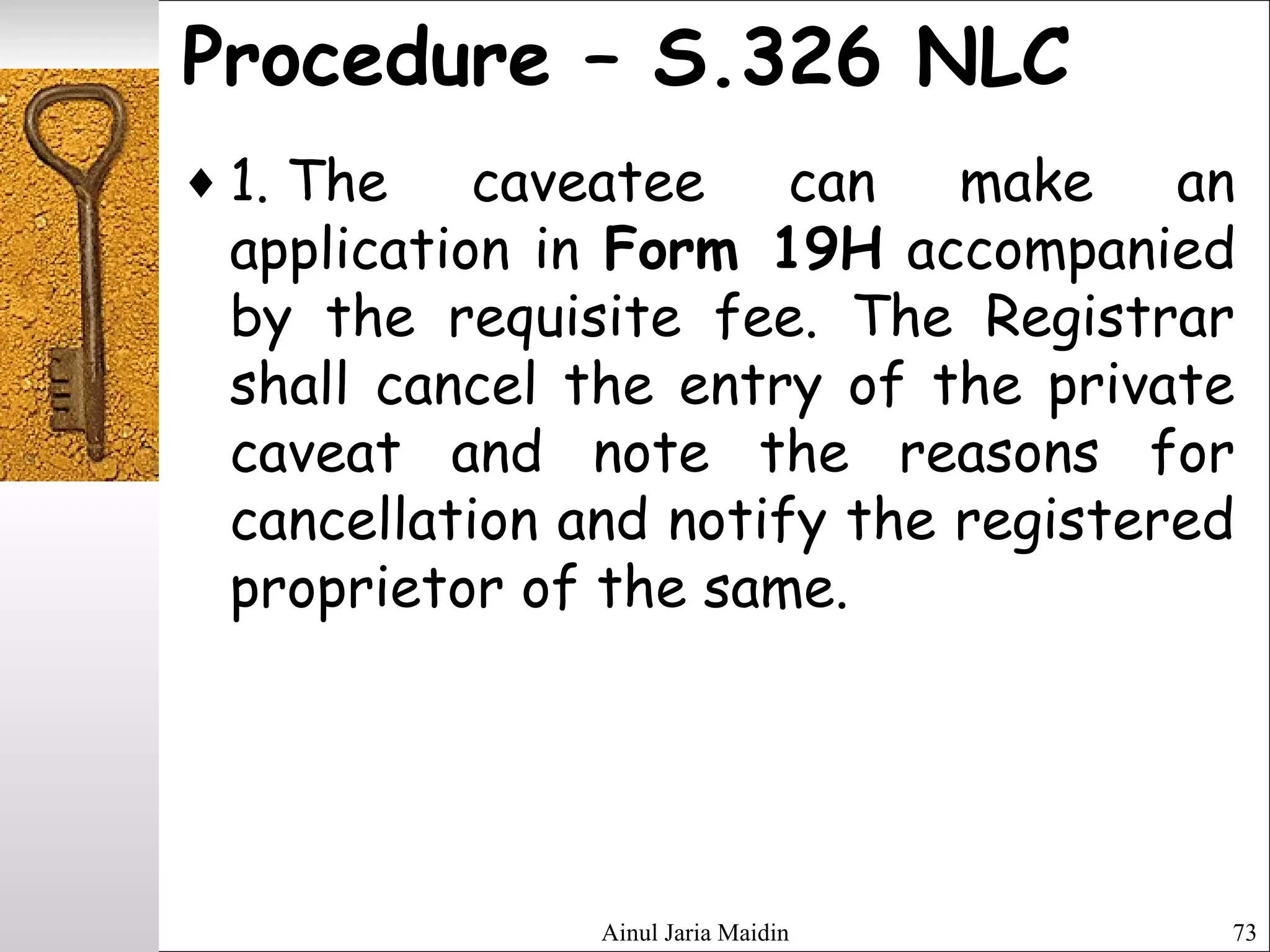 Ainul Jaria Maidin 73
Procedure – S.326 NLC
♦ 1. The caveatee can make an
application in Form 19H accompanied
by the requisite fee. The Registrar
shall cancel the entry of the private
caveat and note the reasons for
cancellation and notify the registered
proprietor of the same.
 