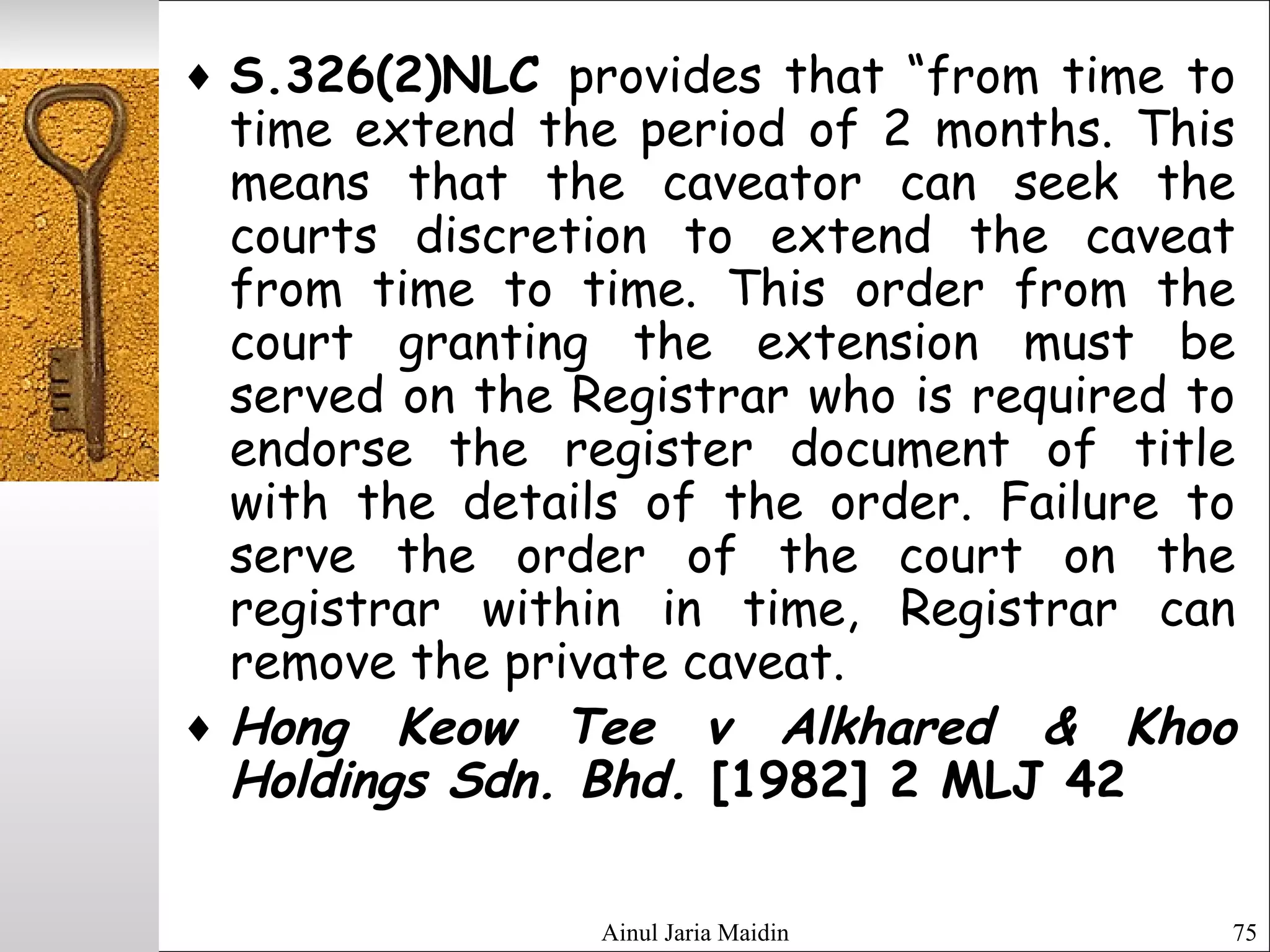Ainul Jaria Maidin 75
♦ S.326(2)NLC provides that “from time to
time extend the period of 2 months. This
means that the caveator can seek the
courts discretion to extend the caveat
from time to time. This order from the
court granting the extension must be
served on the Registrar who is required to
endorse the register document of title
with the details of the order. Failure to
serve the order of the court on the
registrar within in time, Registrar can
remove the private caveat.
♦ Hong Keow Tee v Alkhared & Khoo
Holdings Sdn. Bhd. [1982] 2 MLJ 42
 