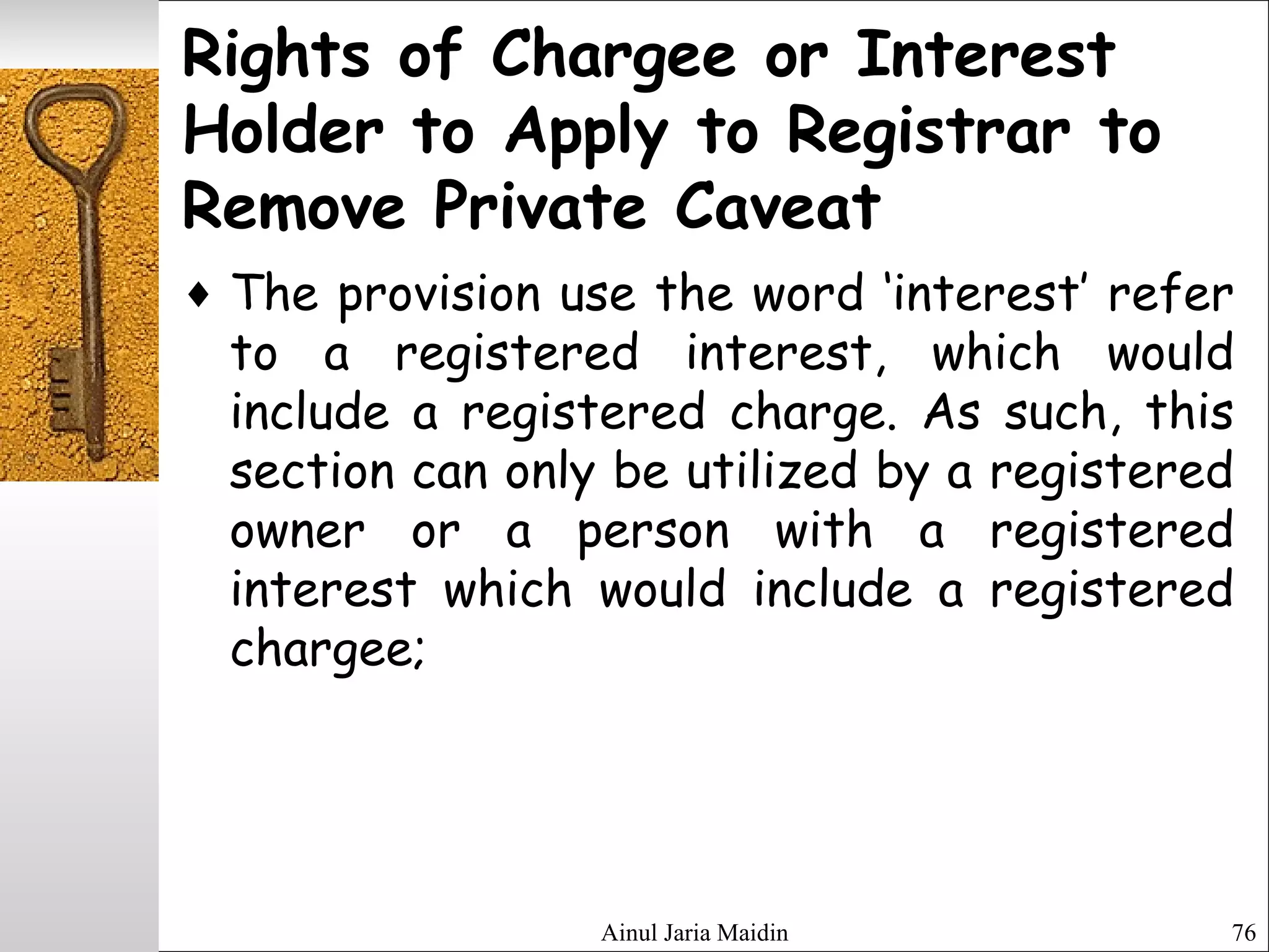 Ainul Jaria Maidin 76
Rights of Chargee or Interest
Holder to Apply to Registrar to
Remove Private Caveat
♦ The provision use the word ‘interest’ refer
to a registered interest, which would
include a registered charge. As such, this
section can only be utilized by a registered
owner or a person with a registered
interest which would include a registered
chargee;
 