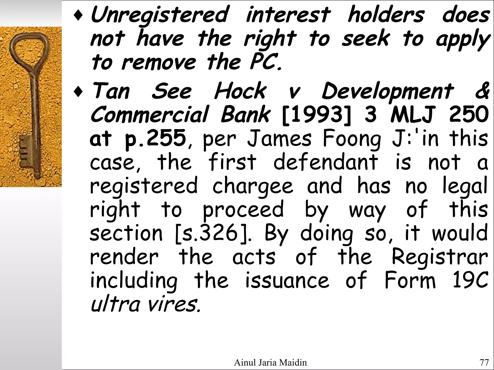Ainul Jaria Maidin 77
♦ Unregistered interest holders does
not have the right to seek to apply
to remove the PC.
♦ Tan See Hock v Development &
Commercial Bank [1993] 3 MLJ 250
at p.255, per James Foong J:'in this
case, the first defendant is not a
registered chargee and has no legal
right to proceed by way of this
section [s.326]. By doing so, it would
render the acts of the Registrar
including the issuance of Form 19C
ultra vires.
 