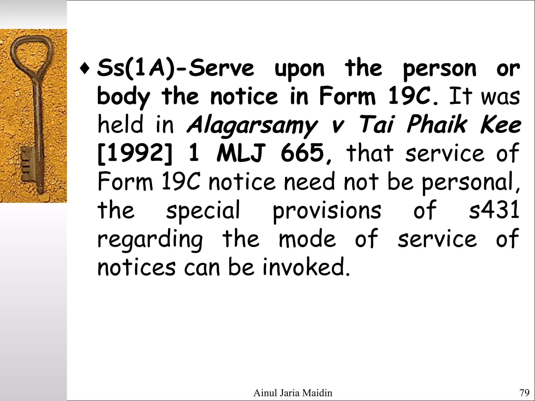 Ainul Jaria Maidin 79
♦ Ss(1A)-Serve upon the person or
body the notice in Form 19C. It was
held in Alagarsamy v Tai Phaik Kee
[1992] 1 MLJ 665, that service of
Form 19C notice need not be personal,
the special provisions of s431
regarding the mode of service of
notices can be invoked.
 