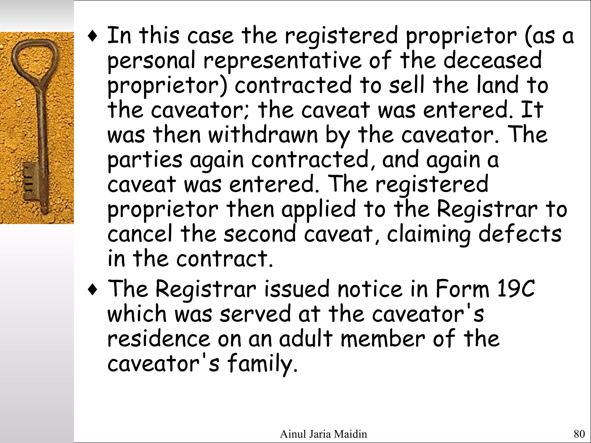 Ainul Jaria Maidin 80
♦ In this case the registered proprietor (as a
personal representative of the deceased
proprietor) contracted to sell the land to
the caveator; the caveat was entered. It
was then withdrawn by the caveator. The
parties again contracted, and again a
caveat was entered. The registered
proprietor then applied to the Registrar to
cancel the second caveat, claiming defects
in the contract.
♦ The Registrar issued notice in Form 19C
which was served at the caveator's
residence on an adult member of the
caveator's family.
 