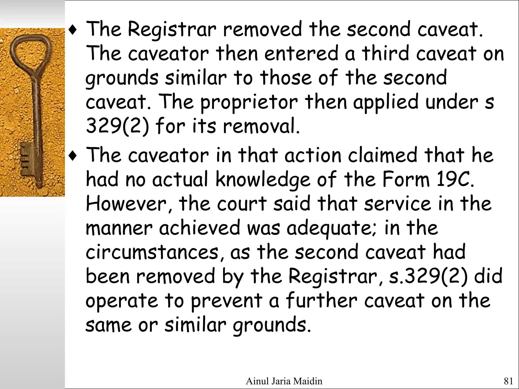 Ainul Jaria Maidin 81
♦ The Registrar removed the second caveat.
The caveator then entered a third caveat on
grounds similar to those of the second
caveat. The proprietor then applied under s
329(2) for its removal.
♦ The caveator in that action claimed that he
had no actual knowledge of the Form 19C.
However, the court said that service in the
manner achieved was adequate; in the
circumstances, as the second caveat had
been removed by the Registrar, s.329(2) did
operate to prevent a further caveat on the
same or similar grounds.
 