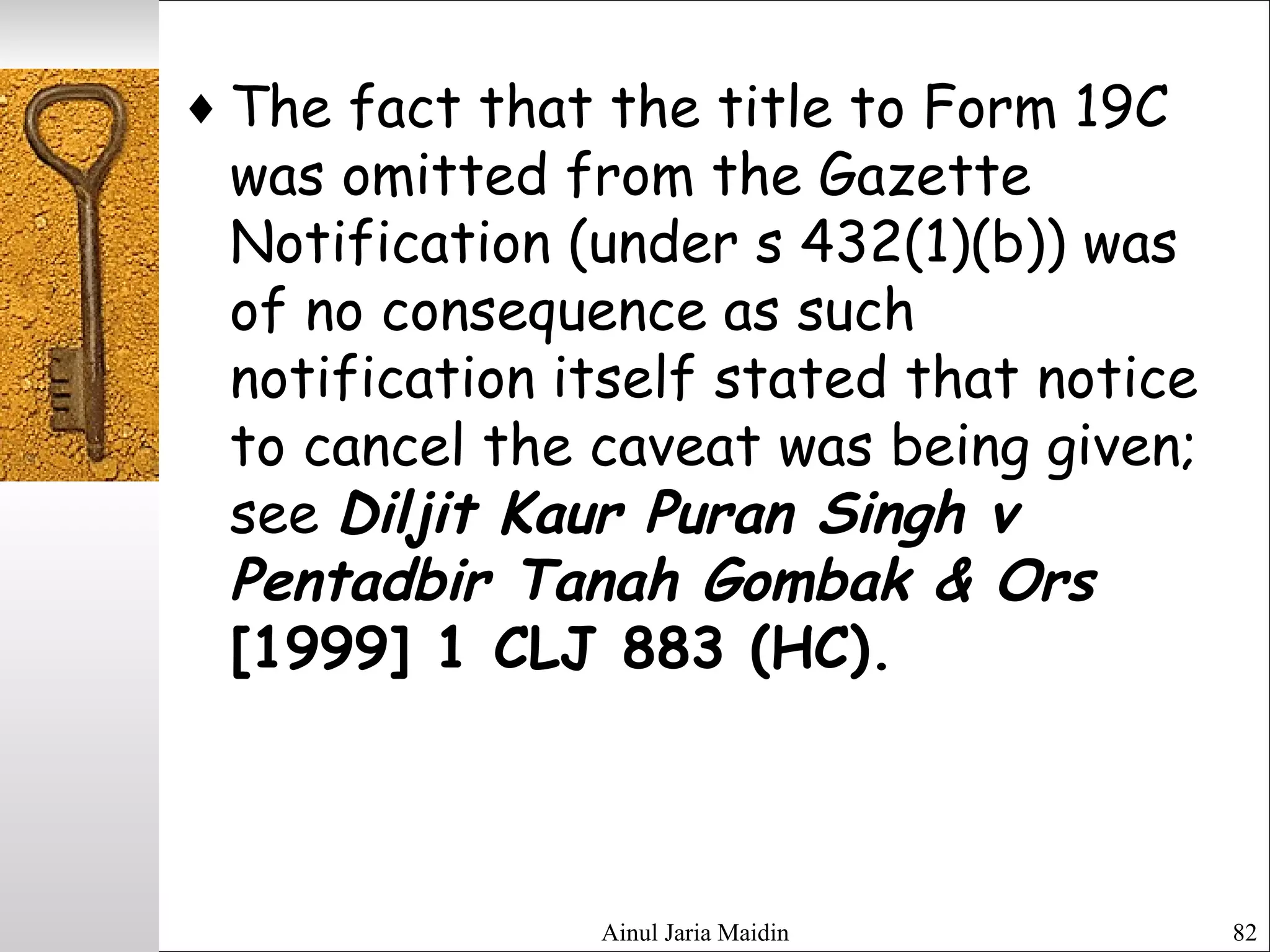 Ainul Jaria Maidin 82
♦ The fact that the title to Form 19C
was omitted from the Gazette
Notification (under s 432(1)(b)) was
of no consequence as such
notification itself stated that notice
to cancel the caveat was being given;
see Diljit Kaur Puran Singh v
Pentadbir Tanah Gombak & Ors
[1999] 1 CLJ 883 (HC).
 