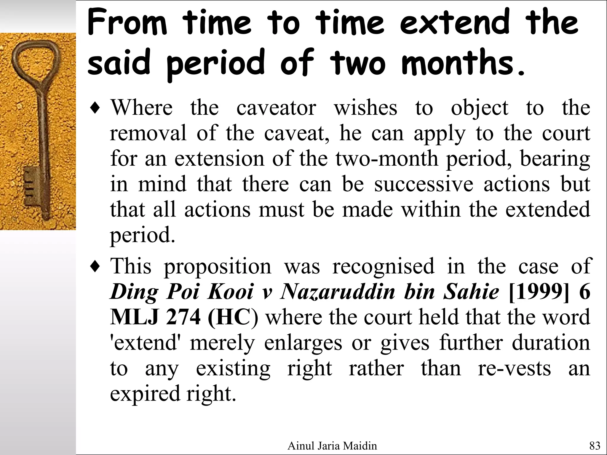 Ainul Jaria Maidin 83
From time to time extend the
said period of two months.
♦ Where the caveator wishes to object to the
removal of the caveat, he can apply to the court
for an extension of the two-month period, bearing
in mind that there can be successive actions but
that all actions must be made within the extended
period.
♦ This proposition was recognised in the case of
Ding Poi Kooi v Nazaruddin bin Sahie [1999] 6
MLJ 274 (HC) where the court held that the word
'extend' merely enlarges or gives further duration
to any existing right rather than re-vests an
expired right.
 