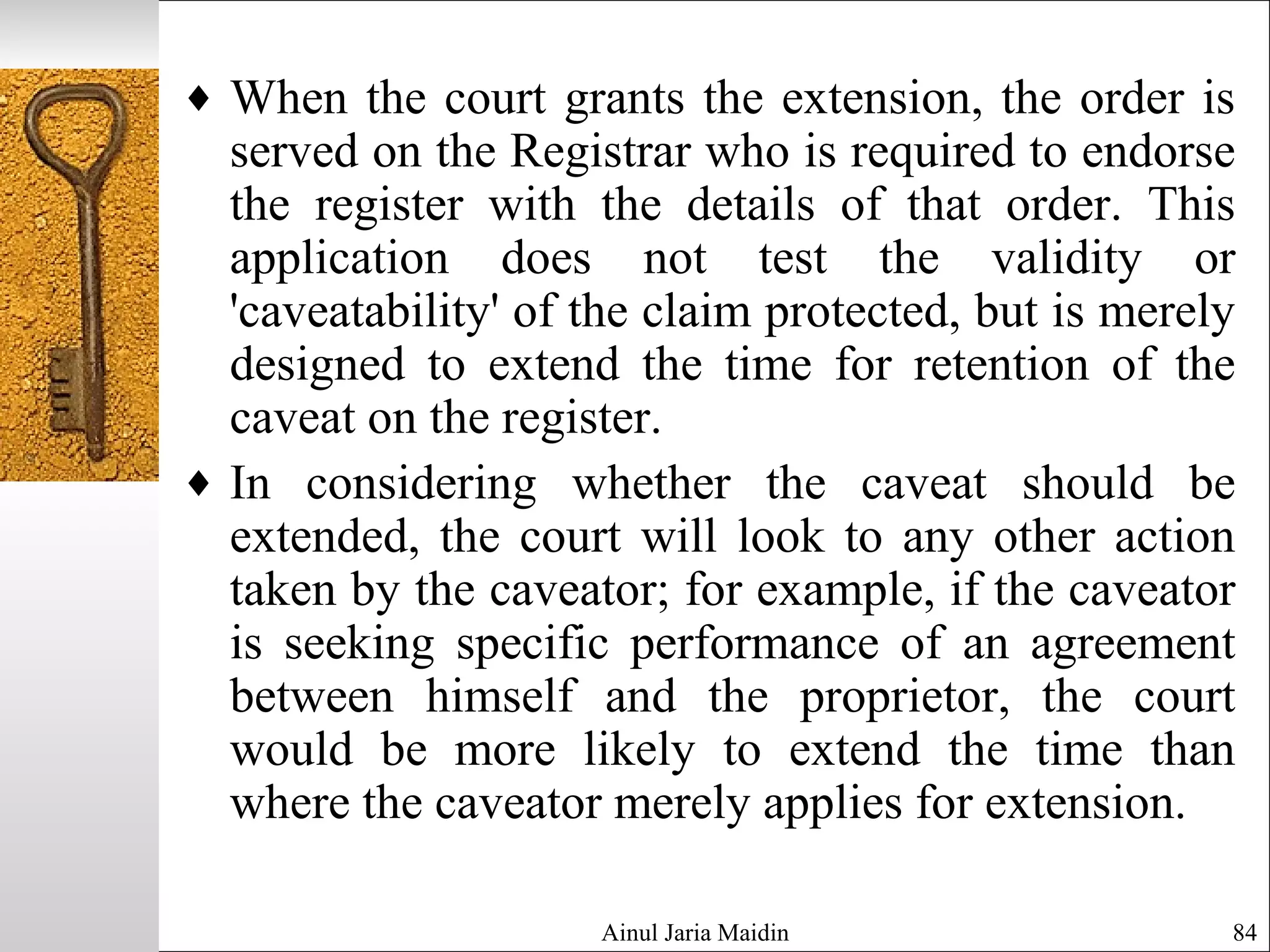 Ainul Jaria Maidin 84
♦ When the court grants the extension, the order is
served on the Registrar who is required to endorse
the register with the details of that order. This
application does not test the validity or
'caveatability' of the claim protected, but is merely
designed to extend the time for retention of the
caveat on the register.
♦ In considering whether the caveat should be
extended, the court will look to any other action
taken by the caveator; for example, if the caveator
is seeking specific performance of an agreement
between himself and the proprietor, the court
would be more likely to extend the time than
where the caveator merely applies for extension.
 