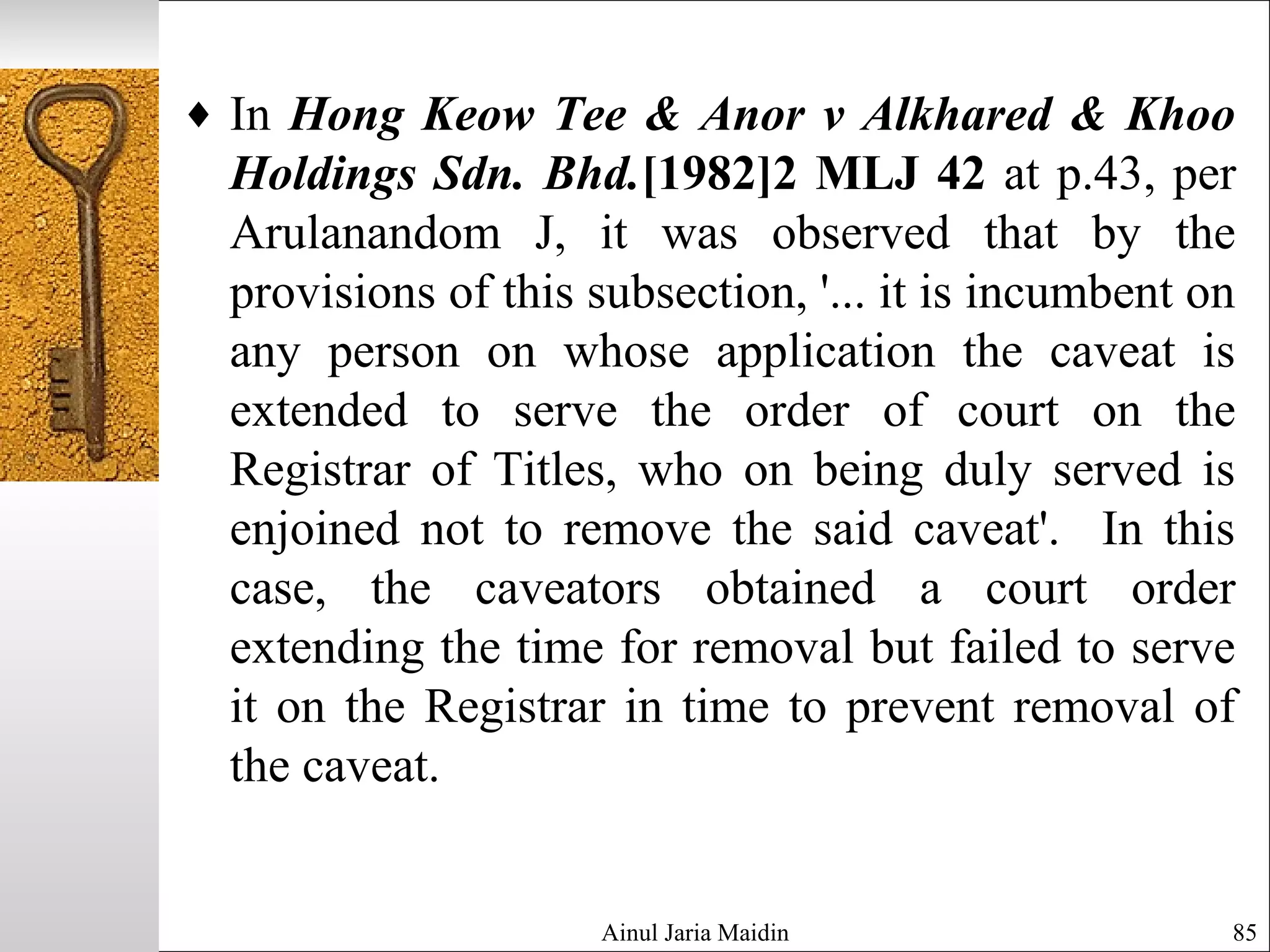 Ainul Jaria Maidin 85
♦ In Hong Keow Tee & Anor v Alkhared & Khoo
Holdings Sdn. Bhd.[1982]2 MLJ 42 at p.43, per
Arulanandom J, it was observed that by the
provisions of this subsection, '... it is incumbent on
any person on whose application the caveat is
extended to serve the order of court on the
Registrar of Titles, who on being duly served is
enjoined not to remove the said caveat'. In this
case, the caveators obtained a court order
extending the time for removal but failed to serve
it on the Registrar in time to prevent removal of
the caveat.
 