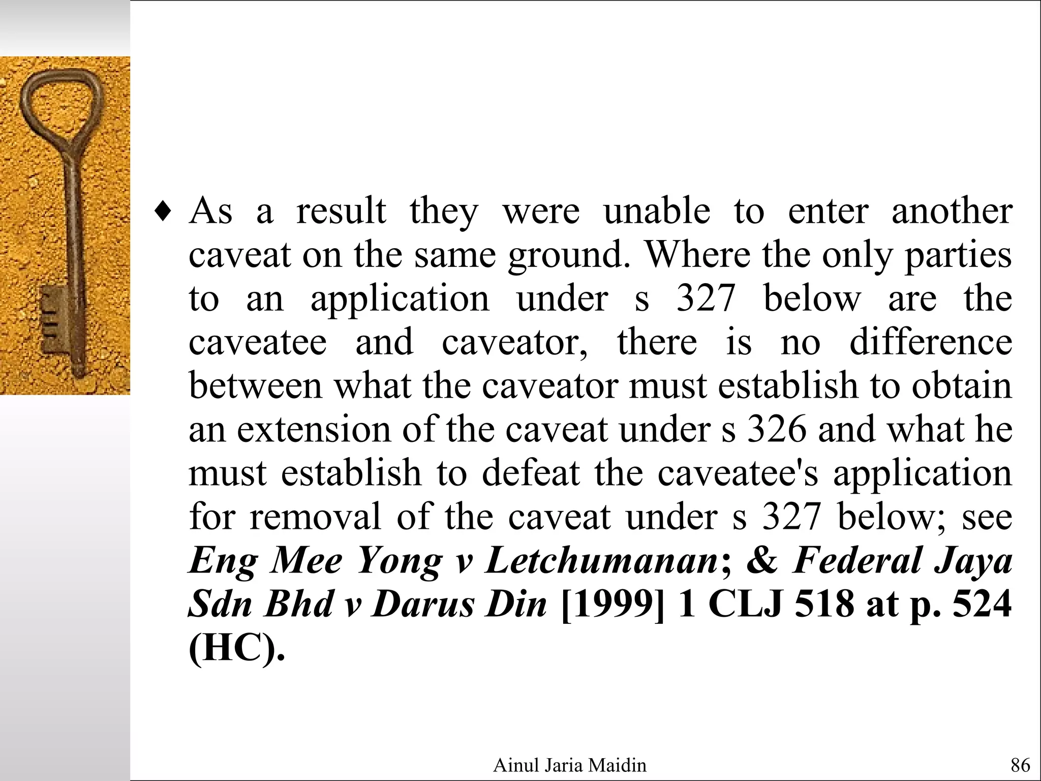 Ainul Jaria Maidin 86
♦ As a result they were unable to enter another
caveat on the same ground. Where the only parties
to an application under s 327 below are the
caveatee and caveator, there is no difference
between what the caveator must establish to obtain
an extension of the caveat under s 326 and what he
must establish to defeat the caveatee's application
for removal of the caveat under s 327 below; see
Eng Mee Yong v Letchumanan; & Federal Jaya
Sdn Bhd v Darus Din [1999] 1 CLJ 518 at p. 524
(HC).
 