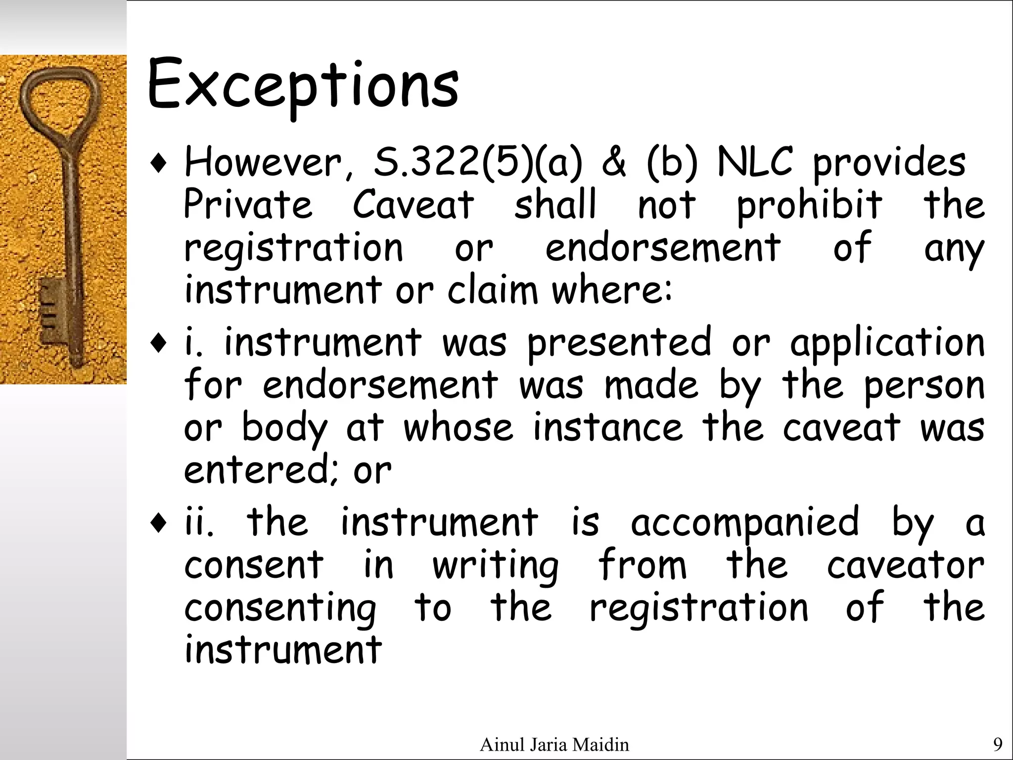 Ainul Jaria Maidin 9
Exceptions
♦ However, S.322(5)(a) & (b) NLC provides
Private Caveat shall not prohibit the
registration or endorsement of any
instrument or claim where:
♦ i. instrument was presented or application
for endorsement was made by the person
or body at whose instance the caveat was
entered; or
♦ ii. the instrument is accompanied by a
consent in writing from the caveator
consenting to the registration of the
instrument
 