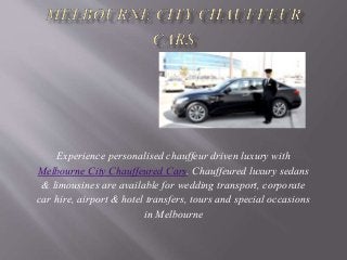 Experience personalised chauffeur driven luxury with
Melbourne City Chauffeured Cars. Chauffeured luxury sedans
& limousines are available for wedding transport, corporate
car hire, airport & hotel transfers, tours and special occasions
in Melbourne
 