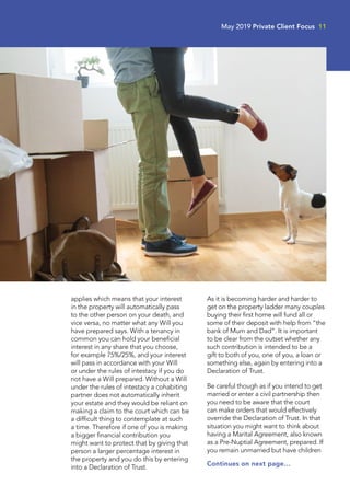 applies which means that your interest
in the property will automatically pass
to the other person on your death, and
vice versa, no matter what any Will you
have prepared says. With a tenancy in
common you can hold your beneficial
interest in any share that you choose,
for example 75%/25%, and your interest
will pass in accordance with your Will
or under the rules of intestacy if you do
not have a Will prepared. Without a Will
under the rules of intestacy a cohabiting
partner does not automatically inherit
your estate and they would be reliant on
making a claim to the court which can be
a difficult thing to contemplate at such
a time. Therefore if one of you is making
a bigger financial contribution you
might want to protect that by giving that
person a larger percentage interest in
the property and you do this by entering
into a Declaration of Trust.
As it is becoming harder and harder to
get on the property ladder many couples
buying their first home will fund all or
some of their deposit with help from “the
bank of Mum and Dad”. It is important
to be clear from the outset whether any
such contribution is intended to be a
gift to both of you, one of you, a loan or
something else, again by entering into a
Declaration of Trust.
Be careful though as if you intend to get
married or enter a civil partnership then
you need to be aware that the court
can make orders that would effectively
override the Declaration of Trust. In that
situation you might want to think about
having a Marital Agreement, also known
as a Pre-Nuptial Agreement, prepared. If
you remain unmarried but have children
Continues on next page…
May 2019 Private Client Focus 11
 