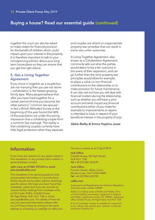together the court can also be asked
to make orders for financial provision
for the benefit of children which could
impact upon your interest in the property.
It is therefore important to talk to your
conveyancing solicitor about your long
term future plans so they can ensure that
you get the right advice.
5. Get a Living Together
Agreement
If you move in together as a couple but
are not marrying then you are not alone
– cohabitation is the fastest growing
family type. Many people believe that
after you have lived together for a
certain period of time you become the
other person’s “common law spouse”,
in fact a British Attitude’s Survey at the
beginning of this year found that 46%
of the population are under the wrong
impression that a cohabiting couple form
a common law marriage. The reality is
that cohabiting couples currently have
little legal protection when they separate
and couples are reliant on inappropriate
property law remedies that can result in
some very unfair outcomes.
A Living Together Agreement, also
known as a Cohabitation Agreement,
commonly sets out what the parties
would deem to be a fair outcome in
the event of their separation, and can
go further than the strict property law
principles would allow for example,
to place a value on non-financial
contributions to the relationship or to
make provision for future maintenance.
It can also set out how you will deal with
financial matters during the relationship,
such as whether you will have a joint
account and what impact any financial
contributions either of you make for
example to improvements or repairs
is intended to have in respect of your
beneficial interest in the property (if any).
Abbie Bielby  Emma Hopkins Jones
Information
If you have any queries on any issues raised in
this newsletter, or any private client matters in
general please contact:
John Lane on 01482 337339 or email
john.lane@rollits.com
This newsletter is for general guidance only
and provides information in a concise form.
Action should not be taken without obtaining
specific advice. We hope you have found this
newsletter useful, but if you do not wish to
receive further mailings from us please write
to Pat Coyle, Rollits, Citadel House,
58 High Street, Hull HU1 1QE or email
pat.coyle@rollits.com. For details of how we
use your personal information please refer
to our Privacy Policy by writing to the same
address or accessing our website at rollits.com
The law is stated as at 5 April 2019.
Hull Office
Citadel House, 58 High Street,
Hull HU1 1QE
Tel +44 (0)1482 323239
York Office
Forsyth House, Alpha Court,
Monks Cross, York YO32 9WN
Tel +44 (0)1904 625790
rollits.com
Authorised and Regulated by the Solicitors Regulation
Authority under number 524629
Rollits is a trading name of Rollits LLP. Rollits LLP is
a limited liability partnership, registered in England
and Wales, registered number OC 348965, registered
office Citadel House, 58 High Street, Hull HU1 1QE
A list of members’ names is available for inspection
at our offices. We use the term ‘partner’ to denote
members of Rollits LLP.
12 Private Client Focus May 2019
Buying a house? Read our essential guide (continued)
 