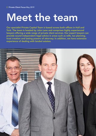 2 Private Client Focus May 2019
Meet the team
Our specialist Private Capital Team is based across both offices in Hull and
York. The team is headed by John Lane and comprises highly experienced
lawyers offering a wide range of private client services. Our expert lawyers can
provide sound independent legal advice in areas such as wills, tax planning,
trust creation and lasting powers of attorney. In addition, we have extensive
experience of dealing with landed estates.
 