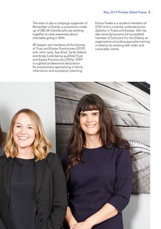 The team is also a campaign supporter of
Remember a Charity; a consortium made
up of 200 UK charities who are working
together to raise awareness about
charitable giving in Wills.
All lawyers are members of the Society
of Trust and Estate Practitioners (STEP)
with John Lane, Sue Brad, Sarah Adams
and Andy Cook being qualified Trust
and Estate Practitioners (TEPs). STEP
is a global professional association
for practitioners specialising in family
inheritance and succession planning.
Emma Fawke is a student members of
STEP and is currently undertaking her
diploma in Trusts and Estates. She has
also recently become full accredited
member of Solicitors For the Elderly, an
organisation providing specialist training
in relation to working with older and
vulnerable clients.
May 2019 Private Client Focus 3
 