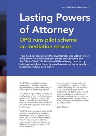 The OPG has a duty to investigate
concerns and can help if there is a
registered Lasting Power of Attorney or
Enduring Power of Attorney in place.
The OPG has reported that concerns are
usually raised as part of a family dispute,
and although there is no evidence of
abuse in most of these cases, family
disputes do sometimes mean that not all
decisions are being made in the donor’s
best interests.
The OPG is running a pilot scheme until
summer to test whether a mediation
service could help to protect a donor
in this kind of situation. It believes that
there may be benefits to offering a
mediation service to ensure issues are
addressed in the best interests of the
vulnerable person.
It is important to consider potential
disputes before completing Lasting
Powers of Attorney, and the suitability
of your chosen attorneys. Before
completing such documents we would
recommend seeking legal advice. In
addition, if you have any concerns over
an attorney’s actions, then you should
make contact with a solicitor or contact
the OPG directly.
Sarah Adams
There has been recent news that investigations into Lasting Powers
of Attorneys are on the rise; both private client solicitors and
the Office of the Public Guardian (OPG) are being contacted by
individuals who have concerns about how an attorney or deputy is
managing someone else’s money.
Lasting Powers
of Attorney
OPG runs pilot scheme
on mediation service
May 2019 Private Client Focus 5
 