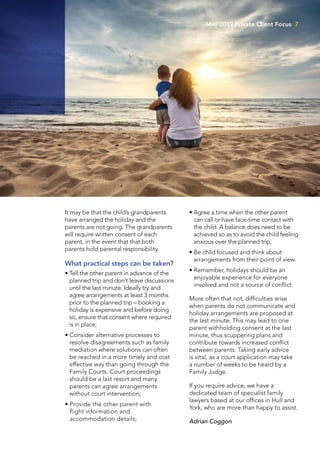 It may be that the child’s grandparents
have arranged the holiday and the
parents are not going. The grandparents
will require written consent of each
parent, in the event that that both
parents hold parental responsibility.
What practical steps can be taken?
• Tell the other parent in advance of the
planned trip and don’t leave discussions
until the last minute. Ideally try and
agree arrangements at least 3 months
prior to the planned trip – booking a
holiday is expensive and before doing
so, ensure that consent where required
is in place;
• Consider alternative processes to
resolve disagreements such as family
mediation where solutions can often
be reached in a more timely and cost
effective way than going through the
Family Courts. Court proceedings
should be a last resort and many
parents can agree arrangements
without court intervention;
• Provide the other parent with
flight information and
accommodation details;
• Agree a time when the other parent
can call or have face-time contact with
the child. A balance does need to be
achieved so as to avoid the child feeling
anxious over the planned trip;
• Be child focused and think about
arrangements from their point of view.
• Remember, holidays should be an
enjoyable experience for everyone
involved and not a source of conflict.
More often that not, difficulties arise
when parents do not communicate and
holiday arrangements are proposed at
the last minute. This may lead to one
parent withholding consent at the last
minute, thus scuppering plans and
contribute towards increased conflict
between parents. Taking early advice
is vital, as a court application may take
a number of weeks to be heard by a
Family Judge.
If you require advice, we have a
dedicated team of specialist family
lawyers based at our offices in Hull and
York, who are more than happy to assist.
Adrian Coggon
May 2019 Private Client Focus 7
 