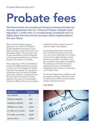 When someone passes away, an
application for a Grant of Probate is
usually needed for executors to gain
legal authority to deal with assets in the
deceased’s estate. The executors have
to pay a fee before a Grant of Probate
can be issued and before they will have
access to the assets in the estate.
The current fee is £155 on all estates in
excess of £5,000 if applied for through
a solicitor, or £215 if applied for by the
executors themselves. The new system
will see the cost of a Grant of Probate
application linked to a banded pricing
structure where the fee will increase
based on the value of the deceased’s
estate; the effect of this is set out below.
Clearly this will be a huge increase in
costs for higher value estates.
Any probate applications submitted
prior to the fee increase should only
incur the current lower fees. It is unclear
at the moment when the fee increase
will come into effect. Therefore, if you
are currently in the position of applying
for probate you should submit your
applications as soon as possible to
hopefully avoid incurring, in most cases,
much higher costs.
Our Private Capital team at Rollits would
be happy to assist you with this process
at what can be a difficult time for many
people acting as executors.
Lucy Trynka
8 Private Client Focus May 2019
Probate fees
The Government has recently put forward controversial plans to
increase application fees for a Grant of Probate. Despite much
opposition, a draft order is currently being considered and it is
highly likely that this new fee structure will be implemented in
the near future.
Value of estate New fee
Up to £50,000 £0
£50,000 to £300,000 £250
£300,000 to £500,000 £750
£500,000 to £1 million £2,500
£1 million to £1.6 million £4,000
£1.6 million to £2 million £5,000
Over £2 million £6,000
 