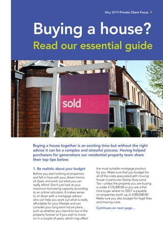 1. Be realistic about your budget
Before you start looking at properties
and fall in love with your dream home,
sit down and work out what you can
really afford. Don’t just look at your
maximum borrowing capacity according
to an online calculator. It makes sense
to sit down with a mortgage advisor
who can help you work out what is really
affordable for your lifestyle and can
consider your long term future plans,
such as whether you intend to live in the
property forever or if you wish to move
on in a couple of years, which may affect
the most suitable mortgage product
for you. Make sure that you budget for
all of the costs associated with moving
house in particular Stamp Duty Land
Tax – unless the property you are buying
is under £125,000.00 or you are a first
time buyer where no SDLT is payable
on properties worth up to £300,000.00.
Make sure you also budget for legal fees
and moving costs.
Continues on next page…
May 2019 Private Client Focus 9
Buying a house?
Read our essential guide
Buying a house together is an exciting time but without the right
advice it can be a complex and stressful process. Having helped
purchasers for generations our residential property team share
their top tips below:
 