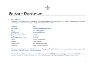 Services – Discretionary
•   Core Defensive
    10 defensive sectors form the core of the equity allocation where the best in class companies are selected that are expected to perform
    well irrespective of economic conditions. Our past stock selection has included:


    Company                                Sector
    Astrazeneca                            Pharmaceuticals & Biotechnology
    BP                                     Oil & Gas Producers
    BAE Systems                            Aerospace & Defence
    British American Tobacco               Tobacco
    Diageo                                 Beverages
    Scottish & Southern Energy             Electricity
    Tesco                                  Food & Drug Retailers
    Unilever                               Food Producers
    United Utilities                       Gas, Water & Multiutilities
    Vodafone                               Mobile Telecommunications

    These shares are bought to be held for the long term and are generally held for the long term unless an adverse situation happens with
    the company or a more attractive proposition appears.


    Over time these core defensive shares have tended to outperform the FTSE 100, whilst exhibiting lower levels of volatility. Thus this
    selection provides the investor with a solid core from which to build a diversified portfolio & seek more adventurous returns.



                                                                                                                                            12
 