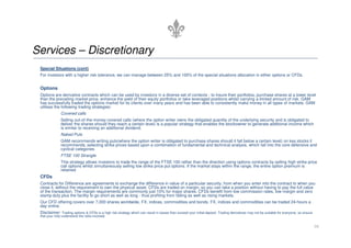 Services – Discretionary
 Special Situations (cont)
 For investors with a higher risk tolerance, we can manage between 25% and 100% of the special situations allocation in either options or CFDs.


 Options
 Options are derivative contracts which can be used by investors in a diverse set of contexts - to insure their portfolios, purchase shares at a lower level
 than the prevailing market price, enhance the yield of their equity portfolios or take leveraged positions whilst carrying a limited amount of risk. GAM
 has successfully traded the options market for its clients over many years and has been able to consistently make money in all types of markets. GAM
 utilises the following trading strategies:
               Covered calls
               Selling out-of-the-money covered calls (where the option writer owns the obligated quantity of the underlying security and is obligated to
               deliver the shares should they reach a certain level) is a popular strategy that enables the stockowner to generate additional income which
               is similar to receiving an additional dividend.
               Naked Puts
               GAM recommends writing puts(where the option writer is obligated to purchase shares should it fall below a certain level) on key stocks it
               recommends, selecting strike prices based upon a combination of fundamental and technical analysis, which fall into the core defensive and
               cyclical categories
               FTSE 100 Strangle
               This strategy allows investors to trade the range of the FTSE 100 rather than the direction using options contracts by selling high strike price
               call options whilst simultaneously selling low strike price put options. If the market stays within the range, the entire option premium is
               retained
 CFDs
 Contracts for Difference are agreements to exchange the difference in value of a particular security, from when you enter into the contract to when you
 close it, without the requirement to own the physical asset. CFDs are traded on margin, so you can take a position without having to pay the full value
 of the transaction. The margin requirements are commonly just 10% for major shares. CFDs benefit from low commission rates, low margin and zero
 stamp duty plus the facility to go short as well as long - thus profiting from falling as well as rising markets.
 Our CFD offering covers over 7,000 shares worldwide, FX, indices, commodities and bonds. FX, indices and commodities can be traded 24-hours a
 day online.
 Disclaimer: Trading options & CFDs is a high risk strategy which can result in losses than exceed your initial deposit. Trading derivatives may not be suitable for everyone, so ensure
 that your fully understand the risks involved.


                                                                                                                                                                                           16
 