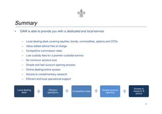 Summary
•     GAM is able to provide you with a dedicated and local service


        –   Local dealing desk covering equities, bonds, commodities, options and CFDs
        –   Value added advice free of charge
        –   Competitive commission rates
        –   Low custody fees for a premier custodial service
        –   No minimum account size
        –   Simple and fast account opening process
        –   Online dealing/online access
        –   Access to complimentary research
        –   Efficient and local operational support


                                                                                            Access to
    Local dealing              Efficient                                  Simple account   research &
                                                      Competitive rates
       desk                   operations                                     opening         advice



                                                                                                        20
 