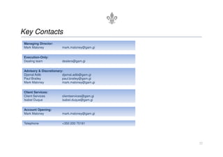 Key Contacts
 Managing Director:
 Mark Maloney           mark.maloney@gam.gi


 Execution-Only:
 Dealing team           dealers@gam.gi


 Advisory & Discretionary:
 Djamal Adib             djamal.adib@gam.gi
 Paul Brailey            paul.brailey@gam.gi
 Mark Maloney            mark.maloney@gam.gi


 Client Services:
 Client Services        clientservices@gam.gi
 Isabel Duque           isabel.duque@gam.gi


 Account Opening:
 Mark Maloney           mark.maloney@gam.gi


 Telephone              +350 200 75181




                                                22
 