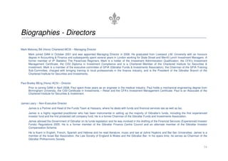 Biographies - Directors

Mark Maloney BA (Hons) Chartered MCSI – Managing Director
      Mark joined GAM in October 2001 and was appointed Managing Director in 2008. He graduated from Liverpool J.M. University with an honours
      degree in Accounting & Finance and subsequently spent several years in London working for State Street and Merrill Lynch Investment Managers. A
      former member of 4th Battalion The Parachute Regiment, Mark is a holder of the Investment Administration Qualification, the CFA’s Investment
      Management Certificate, the CISI Diploma in Investment Compliance and is a Chartered Member of the Chartered Institute for Securities &
      Investment. Mark is a member of the executive committee of GFIA (Gibraltar Funds & Investments Association), the Chairman of the GFIA Training
      Sub-Committee, charged with bringing training to local professionals in the finance industry, and is the President of the Gibraltar Branch of the
      Chartered Institute for Securities and Investments.


Paul Brailey BEng (Hons) ACSI – Director
      Prior to joining GAM in April 2008, Paul spent three years as an engineer in the medical industry. Paul holds a mechanical engineering degree from
      Birmingham University, the CISI Certificate in Investments – Retail and the CFA’s Investment Management Certificate. Paul is an Associate of the
      Chartered Institute for Securities & Investment.


James Lasry – Non-Executive Director
      James is a Partner and Head of the Funds Team at Hassans, where he deals with funds and financial services law as well as tax.
      James is a highly regarded practitioner who has been instrumental in setting up the majority of Gibraltar's funds, including the first experienced
      investor fund and the first protected cell company fund. He is a former Chairman of the Gibraltar Funds and Investments Association.
      James advised the Government of Gibraltar on its funds legislation and he was involved in the drafting of the Financial Services (Experienced Investor
      Funds) Regulations 2005. He is a former member of the Gibraltar Finance Centre Council and an alternate member of the Gibraltar Investor
      Compensation Scheme.
      He is fluent in English, French, Spanish and Hebrew and he read literature, music and law at Johns Hopkins and Bar-Ilan Universities. James is a
      member of the Israel Bar Association, the Law Society of England & Wales and the Gibraltar Bar. In his spare time, he serves as Chairman of the
      Gibraltar Philharmonic Society.

                                                                                                                                                         24
 