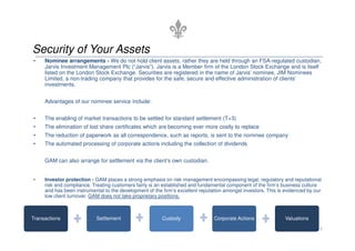Security of Your Assets
•    Nominee arrangements - We do not hold client assets, rather they are held through an FSA-regulated custodian,
     Jarvis Investment Management Plc (“Jarvis”). Jarvis is a Member firm of the London Stock Exchange and is itself
     listed on the London Stock Exchange. Securities are registered in the name of Jarvis’ nominee, JIM Nominees
     Limited, a non-trading company that provides for the safe, secure and effective administration of clients’
     investments.


     Advantages of our nominee service include:


•    The enabling of market transactions to be settled for standard settlement (T+3)
•    The elimination of lost share certificates which are becoming ever more costly to replace
•    The reduction of paperwork as all correspondence, such as reports, is sent to the nominee company
•    The automated processing of corporate actions including the collection of dividends


     GAM can also arrange for settlement via the client’s own custodian.


•    Investor protection - GAM places a strong emphasis on risk management encompassing legal, regulatory and reputational
     risk and compliance. Treating customers fairly is an established and fundamental component of the firm’s business culture
     and has been instrumental to the development of the firm’s excellent reputation amongst investors. This is evidenced by our
     low client turnover. GAM does not take proprietary positions.



Transactions               Settlement                    Custody                Corporate Actions              Valuations

                                                                                                                               5
 