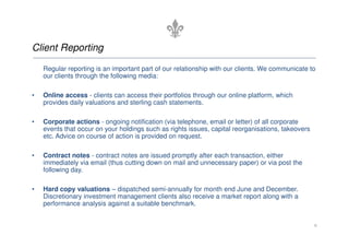 Client Reporting

    Regular reporting is an important part of our relationship with our clients. We communicate to
    our clients through the following media:

•   Online access - clients can access their portfolios through our online platform, which
    provides daily valuations and sterling cash statements.

•   Corporate actions - ongoing notification (via telephone, email or letter) of all corporate
    events that occur on your holdings such as rights issues, capital reorganisations, takeovers
    etc. Advice on course of action is provided on request.

•   Contract notes - contract notes are issued promptly after each transaction, either
    immediately via email (thus cutting down on mail and unnecessary paper) or via post the
    following day.

•   Hard copy valuations – dispatched semi-annually for month end June and December.
    Discretionary investment management clients also receive a market report along with a
    performance analysis against a suitable benchmark.


                                                                                                   6
 